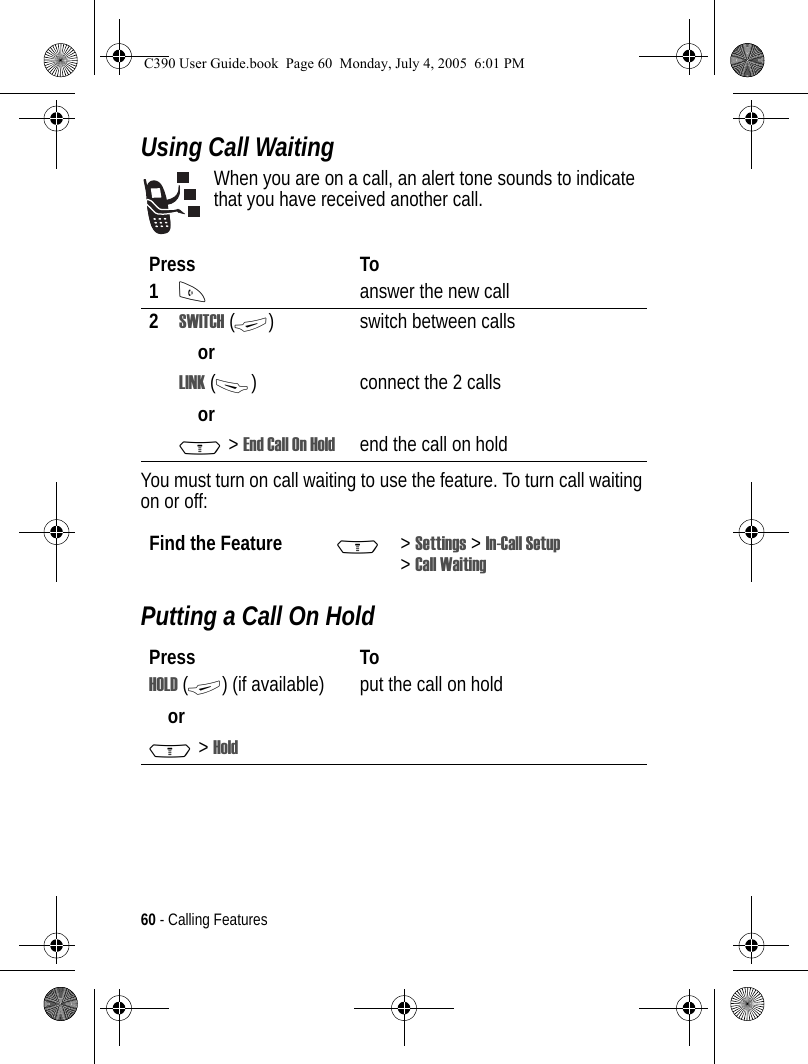 60 - Calling FeaturesUsing Call WaitingWhen you are on a call, an alert tone sounds to indicate that you have received another call.You must turn on call waiting to use the feature. To turn call waiting on or off: Putting a Call On HoldPress To1Nanswer the new call2SWITCH (+)orswitch between callsLINK (-)orconnect the 2 callsM &gt; EndCallOnHold end the call on hold Find the Feature M&gt;Settings &gt; In-Call Setup &gt;Call WaitingPress ToHOLD (+) (if available)orM&gt;Holdput the call on holdC390 User Guide.book  Page 60  Monday, July 4, 2005  6:01 PM