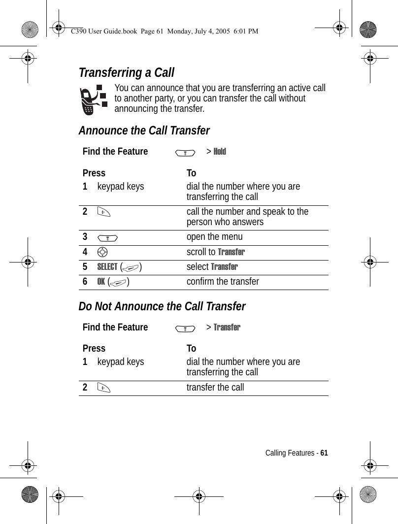 Calling Features - 61Transferring a CallYou can announce that you are transferring an active call to another party, or you can transfer the call without announcing the transfer. Announce the Call TransferDo Not Announce the Call TransferFind the Feature M&gt;HoldPress To1keypad keys dial the number where you are transferring the call2Ncall the number and speak to the person who answers3Mopen the menu4Sscroll to Transfer5SELECT (+) select Transfer6OK (+) confirm the transferFind the Feature M&gt;TransferPress To1keypad keys dial the number where you are transferring the call2Ntransfer the callC390 User Guide.book  Page 61  Monday, July 4, 2005  6:01 PM