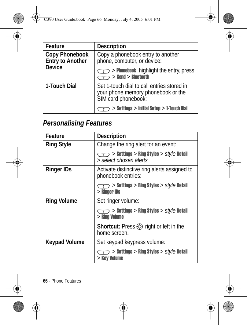 66 - Phone FeaturesPersonalising FeaturesCopy Phonebook Entry to Another DeviceCopy a phonebook entry to another phone, computer, or device:M &gt; Phonebook, highlight the entry, press M &gt; Send &gt; Bluetooth1-Touch Dial  Set 1-touch dial to call entries stored in your phone memory phonebook or the SIM card phonebook:M &gt; Settings &gt; Initial Setup &gt; 1-Touch DialFeature DescriptionRing Style  Change the ring alert for an event:M &gt; Settings &gt; Ring Styles &gt; style Detail &gt;select chosen alertsRinger IDs  Activate distinctive ring alerts assigned to phonebook entries:M &gt; Settings &gt; Ring Styles &gt; style Detail &gt;Ringer IDsRing Volume Set ringer volume:M &gt; Settings &gt; Ring Styles &gt; style Detail &gt;Ring VolumeShortcut: Press S right or left in the home screen.Keypad Volume Set keypad keypress volume:M &gt; Settings &gt; Ring Styles &gt; style Detail &gt;Key VolumeFeature DescriptionC390 User Guide.book  Page 66  Monday, July 4, 2005  6:01 PM