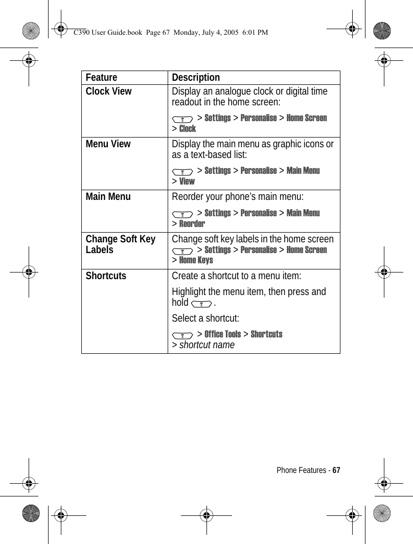 Phone Features - 67Clock View  Display an analogue clock or digital time readout in the home screen:M &gt; Settings &gt; Personalise &gt; Home Screen &gt;ClockMenu View Display the main menu as graphic icons or as a text-based list:M &gt; Settings &gt; Personalise &gt; Main Menu &gt;ViewMain Menu  Reorder your phone’s main menu:M &gt; Settings &gt; Personalise &gt; Main Menu &gt;ReorderChange Soft Key Labels Change soft key labels in the home screen M&gt;Settings &gt;Personalise &gt; Home Screen &gt;Home KeysShortcuts  Create a shortcut to a menu item:Highlight the menu item, then press and hold M.Select a shortcut:M&gt;Office Tools &gt;Shortcuts &gt;shortcut nameFeature DescriptionC390 User Guide.book  Page 67  Monday, July 4, 2005  6:01 PM