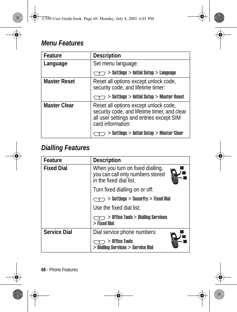 68 - Phone FeaturesMenu FeaturesDialling FeaturesFeature DescriptionLanguage Set menu language:M &gt; Settings &gt; Initial Setup &gt; LanguageMaster Reset Reset all options except unlock code, security code, and lifetime timer:M &gt; Settings &gt; Initial Setup &gt; Master ResetMaster Clear  Reset all options except unlock code, security code, and lifetime timer, and clear all user settings and entries except SIM card information:M &gt; Settings &gt; Initial Setup &gt; Master ClearFeature DescriptionFixed Dial  When you turn on fixed dialling, you can call only numbers stored in the fixed dial list.Turn fixed dialling on or off:M &gt; Settings &gt; Security &gt; Fixed DialUse the fixed dial list:M &gt; Office Tools &gt;Dialling Services &gt;Fixed DialService Dial  Dial service phone numbers:M &gt; Office Tools &gt;Dialling Services &gt; Service DialC390 User Guide.book  Page 68  Monday, July 4, 2005  6:01 PM