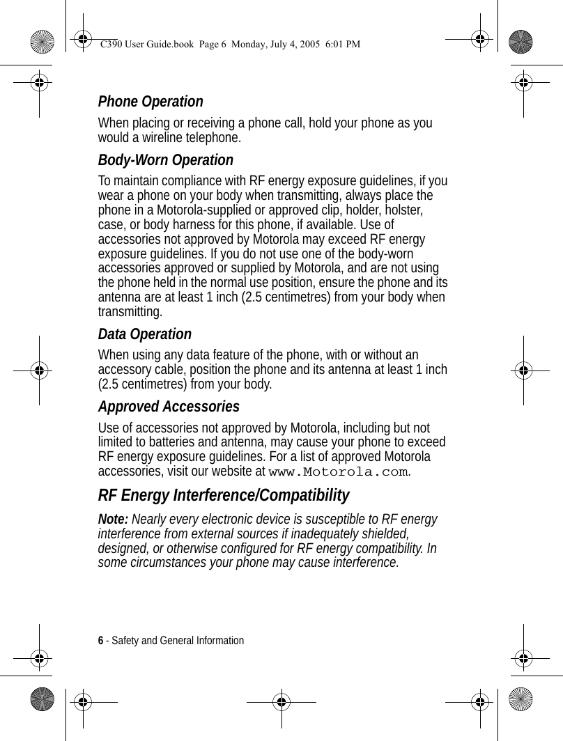 6 - Safety and General InformationPhone OperationWhen placing or receiving a phone call, hold your phone as you would a wireline telephone. Body-Worn OperationTo maintain compliance with RF energy exposure guidelines, if you wear a phone on your body when transmitting, always place the phone in a Motorola-supplied or approved clip, holder, holster, case, or body harness for this phone, if available. Use of accessories not approved by Motorola may exceed RF energy exposure guidelines. If you do not use one of the body-worn accessories approved or supplied by Motorola, and are not using the phone held in the normal use position, ensure the phone and its antenna are at least 1 inch (2.5 centimetres) from your body when transmitting.Data OperationWhen using any data feature of the phone, with or without an accessory cable, position the phone and its antenna at least 1 inch (2.5 centimetres) from your body.Approved AccessoriesUse of accessories not approved by Motorola, including but not limited to batteries and antenna, may cause your phone to exceed RF energy exposure guidelines. For a list of approved Motorola accessories, visit our website at www.Motorola.com.RF Energy Interference/CompatibilityNote: Nearly every electronic device is susceptible to RF energy interference from external sources if inadequately shielded, designed, or otherwise configured for RF energy compatibility. In some circumstances your phone may cause interference.C390 User Guide.book  Page 6  Monday, July 4, 2005  6:01 PM