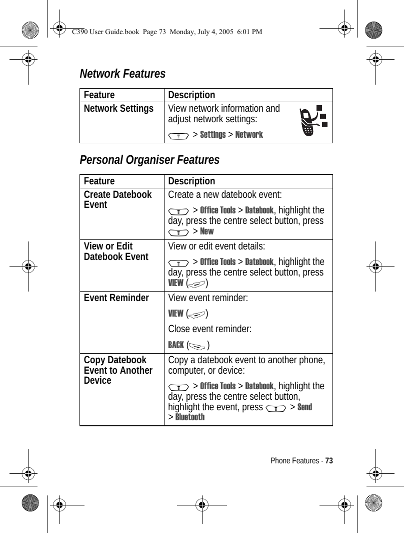 Phone Features - 73Network FeaturesPersonal Organiser FeaturesFeature DescriptionNetwork Settings  View network information and adjust network settings:M &gt; Settings &gt; NetworkFeature DescriptionCreate Datebook Event  Create a new datebook event:M &gt; Office Tools &gt; Datebook, highlight the day, press the centre select button, press M &gt; NewView or Edit Datebook Event View or edit event details:M &gt; Office Tools &gt; Datebook, highlight the day, press the centre select button, press VIEW (+)Event Reminder  View event reminder:VIEW (+)Close event reminder:BACK (-)Copy Datebook Event to Another DeviceCopy a datebook event to another phone, computer, or device:M &gt; Office Tools &gt; Datebook, highlight the day, press the centre select button, highlight the event, press M &gt; Send &gt;BluetoothC390 User Guide.book  Page 73  Monday, July 4, 2005  6:01 PM