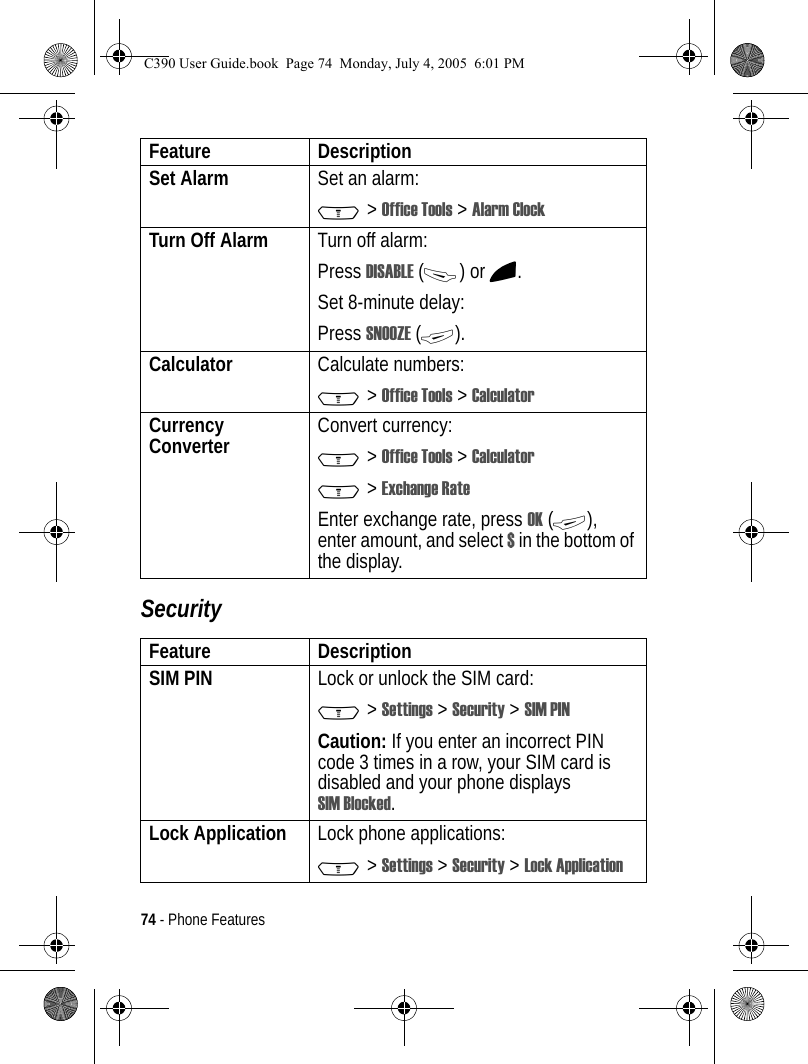 74 - Phone FeaturesSecuritySet Alarm Set an alarm:M &gt; Office Tools &gt; Alarm ClockTurn Off Alarm  Turn off alarm:Press DISABLE (-) or O.Set 8-minute delay:Press SNOOZE (+).Calculator Calculate numbers:M &gt; Office Tools &gt; CalculatorCurrency Converter  Convert currency:M &gt; Office Tools &gt; CalculatorM &gt; Exchange RateEnter exchange rate, press OK (+), enter amount, and select $ in the bottom of the display.Feature DescriptionSIM PIN  Lock or unlock the SIM card:M &gt; Settings &gt; Security &gt; SIM PINCaution: If you enter an incorrect PIN code 3 times in a row, your SIM card is disabled and your phone displays SIM Blocked.Lock Application Lock phone applications:M &gt; Settings &gt; Security &gt; Lock ApplicationFeature DescriptionC390 User Guide.book  Page 74  Monday, July 4, 2005  6:01 PM