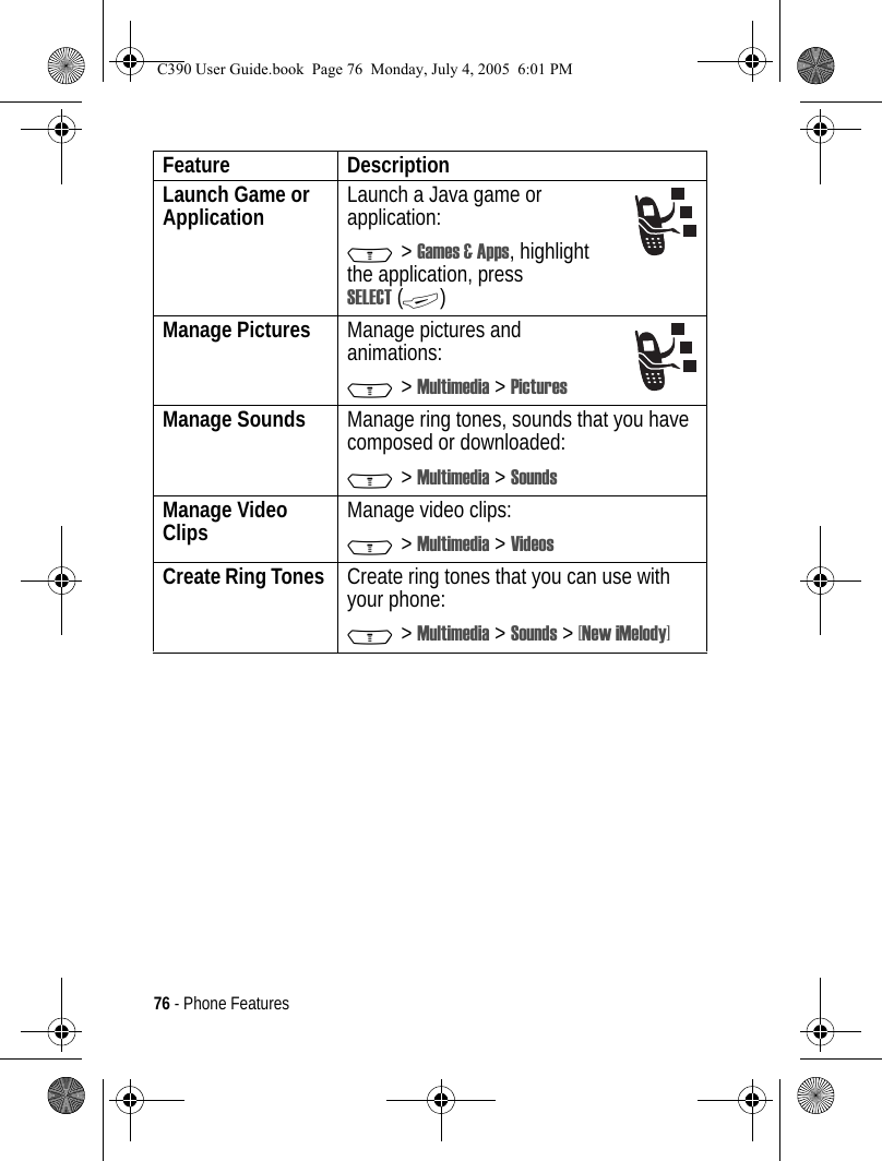 76 - Phone FeaturesLaunch Game or Application  Launch a Java game or application:M &gt; Games &amp; Apps, highlight the application, press SELECT (+)Manage Pictures Manage pictures and animations:M &gt; Multimedia &gt; PicturesManage Sounds  Manage ring tones, sounds that you have composed or downloaded:M &gt; Multimedia &gt; SoundsManage Video Clips  Manage video clips:M &gt; Multimedia &gt; VideosCreate Ring Tones  Create ring tones that you can use with your phone:M &gt; Multimedia &gt; Sounds &gt; [New iMelody]Feature DescriptionC390 User Guide.book  Page 76  Monday, July 4, 2005  6:01 PM