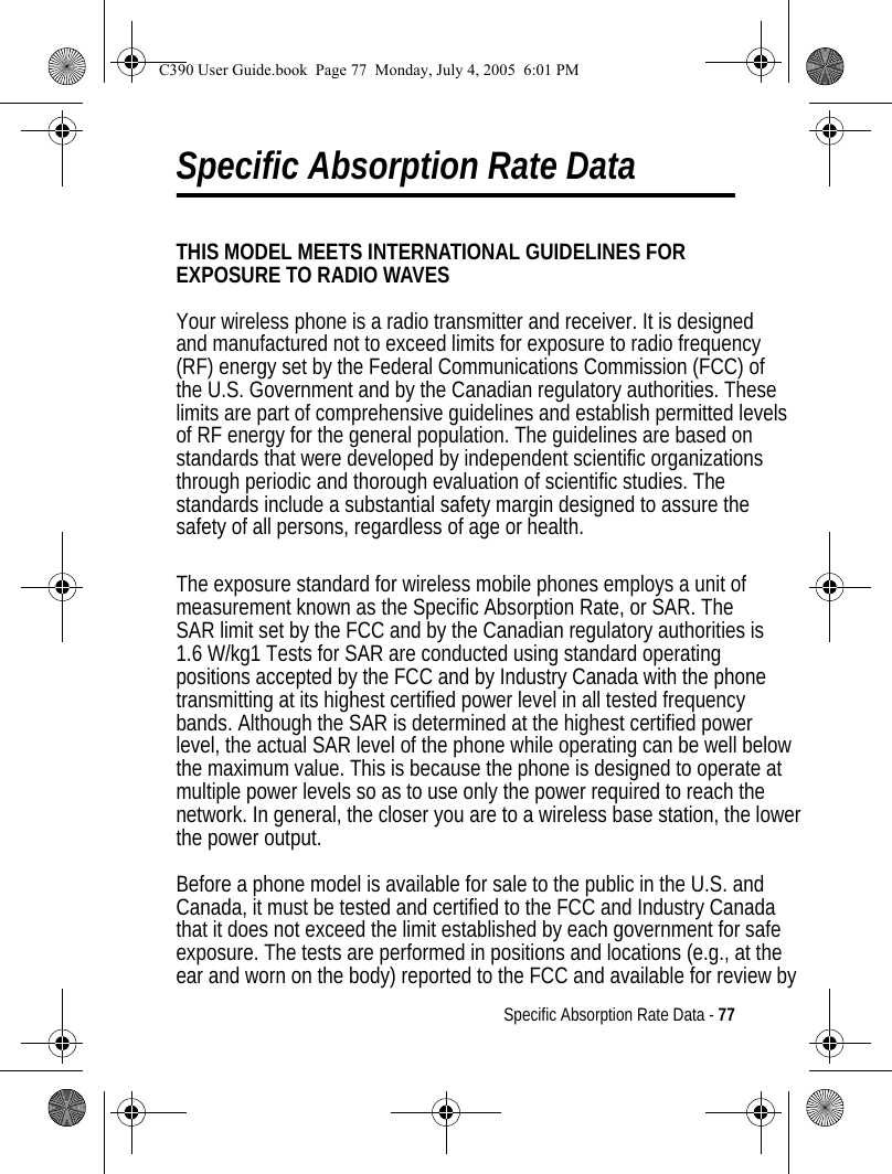 Specific Absorption Rate Data - 77Specific Absorption Rate DataTHIS MODEL MEETS INTERNATIONAL GUIDELINES FOR EXPOSURE TO RADIO WAVES Your wireless phone is a radio transmitter and receiver. It is designed and manufactured not to exceed limits for exposure to radio frequency(RF) energy set by the Federal Communications Commission (FCC) ofthe U.S. Government and by the Canadian regulatory authorities. Theselimits are part of comprehensive guidelines and establish permitted levelsof RF energy for the general population. The guidelines are based on standards that were developed by independent scientific organizations through periodic and thorough evaluation of scientific studies. Thestandards include a substantial safety margin designed to assure thesafety of all persons, regardless of age or health. The exposure standard for wireless mobile phones employs a unit of measurement known as the Specific Absorption Rate, or SAR. The SAR limit set by the FCC and by the Canadian regulatory authorities is1.6 W/kg1 Tests for SAR are conducted using standard operating positions accepted by the FCC and by Industry Canada with the phonetransmitting at its highest certified power level in all tested frequencybands. Although the SAR is determined at the highest certified power level, the actual SAR level of the phone while operating can be well belowthe maximum value. This is because the phone is designed to operate atmultiple power levels so as to use only the power required to reach the network. In general, the closer you are to a wireless base station, the lowerthe power output.  Before a phone model is available for sale to the public in the U.S. and Canada, it must be tested and certified to the FCC and Industry Canadathat it does not exceed the limit established by each government for safe exposure. The tests are performed in positions and locations (e.g., at the ear and worn on the body) reported to the FCC and available for review by  C390 User Guide.book  Page 77  Monday, July 4, 2005  6:01 PM