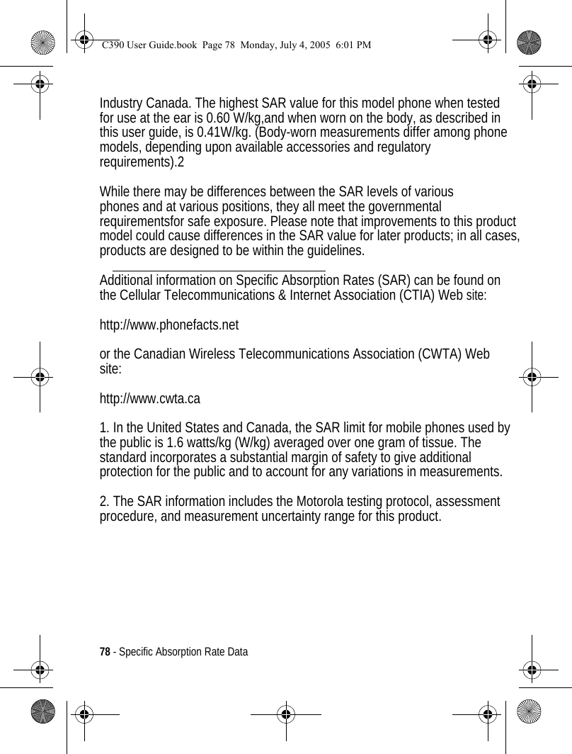 78 - Specific Absorption Rate DataIndustry Canada. The highest SAR value for this model phone when testedfor use at the ear is 0.60 W/kg,and when worn on the body, as described in this user guide, is 0.41W/kg. (Body-worn measurements differ among phonemodels, depending upon available accessories and regulatory requirements).2 While there may be differences between the SAR levels of various phones and at various positions, they all meet the governmental requirementsfor safe exposure. Please note that improvements to this product model could cause differences in the SAR value for later products; in all cases, products are designed to be within the guidelines.  Additional information on Specific Absorption Rates (SAR) can be found on the Cellular Telecommunications &amp; Internet Association (CTIA) Web site: http://www.phonefacts.net or the Canadian Wireless Telecommunications Association (CWTA) Website: http://www.cwta.ca 1. In the United States and Canada, the SAR limit for mobile phones used by the public is 1.6 watts/kg (W/kg) averaged over one gram of tissue. The standard incorporates a substantial margin of safety to give additional protection for the public and to account for any variations in measurements. 2. The SAR information includes the Motorola testing protocol, assessment procedure, and measurement uncertainty range for this product. C390 User Guide.book  Page 78  Monday, July 4, 2005  6:01 PM