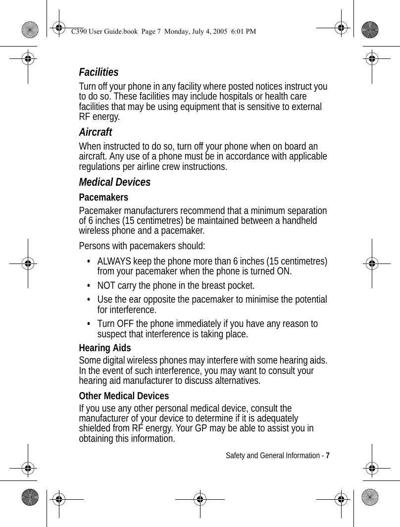 Safety and General Information - 7FacilitiesTurn off your phone in any facility where posted notices instruct you to do so. These facilities may include hospitals or health care facilities that may be using equipment that is sensitive to external RF energy.AircraftWhen instructed to do so, turn off your phone when on board an aircraft. Any use of a phone must be in accordance with applicable regulations per airline crew instructions.Medical DevicesPacemakersPacemaker manufacturers recommend that a minimum separation of 6 inches (15 centimetres) be maintained between a handheld wireless phone and a pacemaker.Persons with pacemakers should:•ALWAYS keep the phone more than 6 inches (15 centimetres) from your pacemaker when the phone is turned ON.•NOT carry the phone in the breast pocket.•Use the ear opposite the pacemaker to minimise the potential for interference.•Turn OFF the phone immediately if you have any reason to suspect that interference is taking place.Hearing AidsSome digital wireless phones may interfere with some hearing aids. In the event of such interference, you may want to consult your hearing aid manufacturer to discuss alternatives.Other Medical DevicesIf you use any other personal medical device, consult the manufacturer of your device to determine if it is adequately shielded from RF energy. Your GP may be able to assist you in obtaining this information.C390 User Guide.book  Page 7  Monday, July 4, 2005  6:01 PM