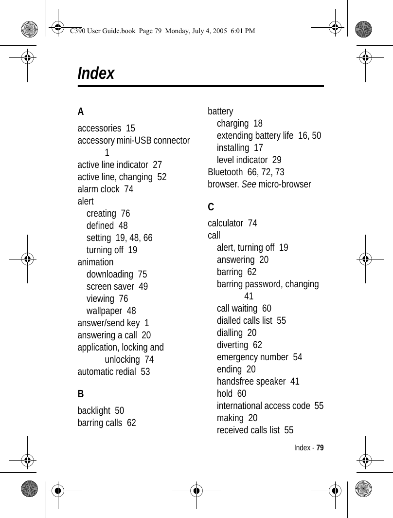 Index - 79IndexAaccessories  15accessory mini-USB connector  1active line indicator  27active line, changing  52alarm clock  74alertcreating  76defined  48setting  19, 48, 66turning off  19animationdownloading  75screen saver  49viewing  76wallpaper  48answer/send key  1answering a call  20application, locking and unlocking  74automatic redial  53Bbacklight  50barring calls  62batterycharging  18extending battery life  16, 50installing  17level indicator  29Bluetooth  66, 72, 73browser. See micro-browserCcalculator  74callalert, turning off  19answering  20barring  62barring password, changing  41call waiting  60dialled calls list  55dialling  20diverting  62emergency number  54ending  20handsfree speaker  41hold  60international access code  55making  20received calls list  55C390 User Guide.book  Page 79  Monday, July 4, 2005  6:01 PM