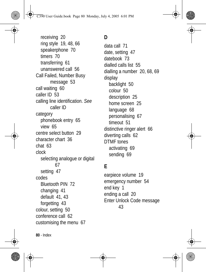 80 - Indexreceiving  20ring style  19, 48, 66speakerphone  70timers  70transferring  61unanswered call  56Call Failed, Number Busy message  53call waiting  60caller ID  53calling line identification. See caller IDcategoryphonebook entry  65view  65centre select button  29character chart  36chat  63clockselecting analogue or digital  67setting  47codesBluetooth PIN  72changing  41default  41, 43forgetting  43colour, setting  50conference call  62customising the menu  67Ddata call  71date, setting  47datebook  73dialled calls list  55dialling a number  20, 68, 69displaybacklight  50colour  50description  25home screen  25language  68personalising  67timeout  51distinctive ringer alert  66diverting calls  62DTMF tonesactivating  69sending  69Eearpiece volume  19emergency number  54end key  1ending a call  20Enter Unlock Code message  43C390 User Guide.book  Page 80  Monday, July 4, 2005  6:01 PM