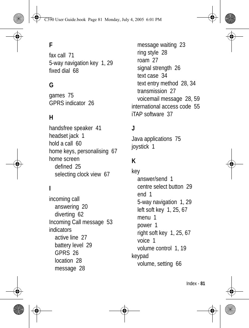 Index - 81Ffax call  715-way navigation key  1, 29fixed dial  68Ggames  75GPRS indicator  26Hhandsfree speaker  41headset jack  1hold a call  60home keys, personalising  67home screendefined  25selecting clock view  67Iincoming callanswering  20diverting  62Incoming Call message  53indicatorsactive line  27battery level  29GPRS  26location  28message  28message waiting  23ring style  28roam  27signal strength  26text case  34text entry method  28, 34transmission  27voicemail message  28, 59international access code  55iTAP software  37JJava applications  75joystick  1Kkeyanswer/send  1centre select button  29end  15-way navigation  1, 29left soft key  1, 25, 67menu  1power  1right soft key  1, 25, 67voice  1volume control  1, 19keypadvolume, setting  66C390 User Guide.book  Page 81  Monday, July 4, 2005  6:01 PM