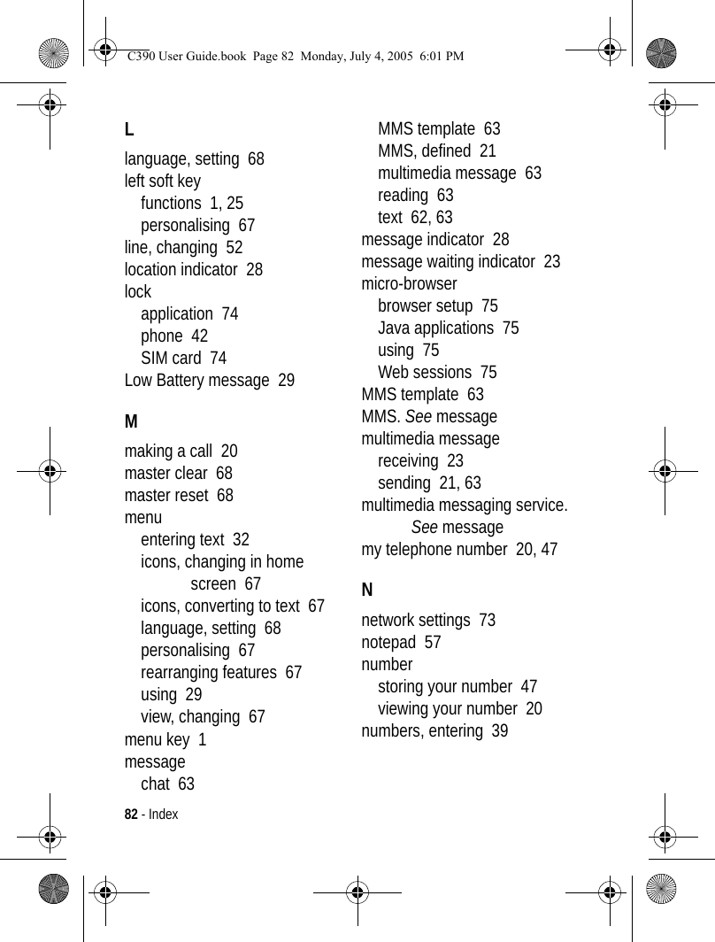 82 - IndexLlanguage, setting  68left soft keyfunctions  1, 25personalising  67line, changing  52location indicator  28lockapplication  74phone  42SIM card  74Low Battery message  29Mmaking a call  20master clear  68master reset  68menuentering text  32icons, changing in home screen  67icons, converting to text  67language, setting  68personalising  67rearranging features  67using  29view, changing  67menu key  1messagechat  63MMS template  63MMS, defined  21multimedia message  63reading  63text  62, 63message indicator  28message waiting indicator  23micro-browserbrowser setup  75Java applications  75using  75Web sessions  75MMS template  63MMS. See messagemultimedia messagereceiving  23sending  21, 63multimedia messaging service. See messagemy telephone number  20, 47Nnetwork settings  73notepad  57numberstoring your number  47viewing your number  20numbers, entering  39C390 User Guide.book  Page 82  Monday, July 4, 2005  6:01 PM