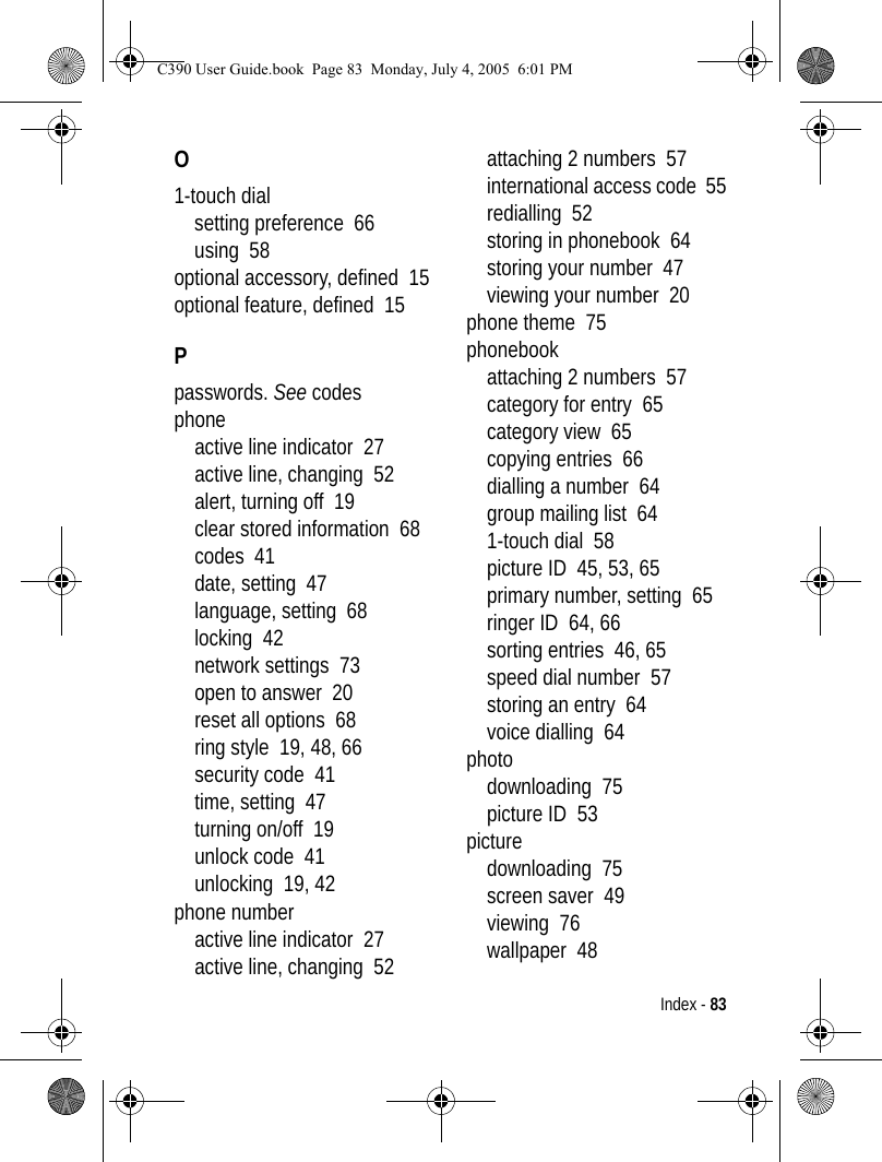 Index - 83O1-touch dialsetting preference  66using  58optional accessory, defined  15optional feature, defined  15Ppasswords. See codesphoneactive line indicator  27active line, changing  52alert, turning off  19clear stored information  68codes  41date, setting  47language, setting  68locking  42network settings  73open to answer  20reset all options  68ring style  19, 48, 66security code  41time, setting  47turning on/off  19unlock code  41unlocking  19, 42phone numberactive line indicator  27active line, changing  52attaching 2 numbers  57international access code  55redialling  52storing in phonebook  64storing your number  47viewing your number  20phone theme  75phonebookattaching 2 numbers  57category for entry  65category view  65copying entries  66dialling a number  64group mailing list  641-touch dial  58picture ID  45, 53, 65primary number, setting  65ringer ID  64, 66sorting entries  46, 65speed dial number  57storing an entry  64voice dialling  64photodownloading  75picture ID  53picturedownloading  75screen saver  49viewing  76wallpaper  48C390 User Guide.book  Page 83  Monday, July 4, 2005  6:01 PM