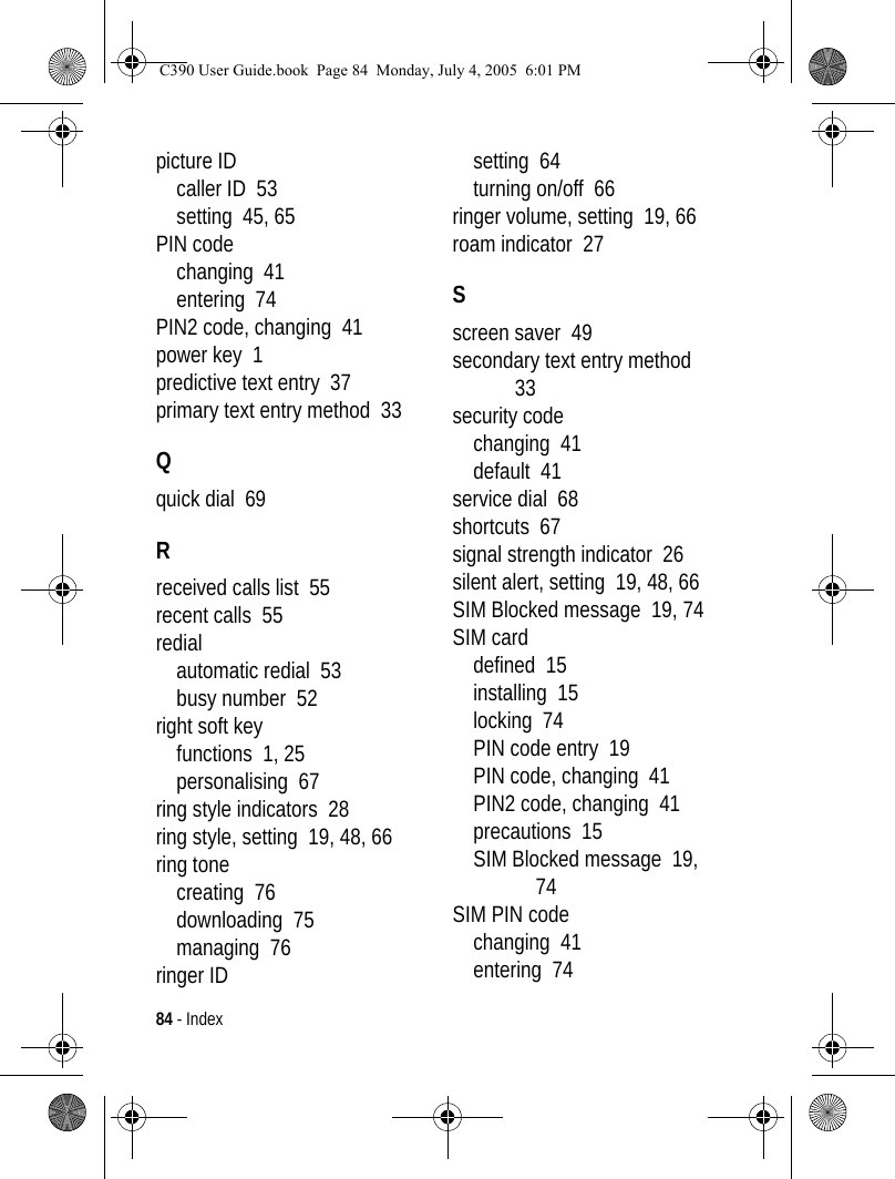 84 - Indexpicture IDcaller ID  53setting  45, 65PIN codechanging  41entering  74PIN2 code, changing  41power key  1predictive text entry  37primary text entry method  33Qquick dial  69Rreceived calls list  55recent calls  55redialautomatic redial  53busy number  52right soft keyfunctions  1, 25personalising  67ring style indicators  28ring style, setting  19, 48, 66ring tonecreating  76downloading  75managing  76ringer IDsetting  64turning on/off  66ringer volume, setting  19, 66roam indicator  27Sscreen saver  49secondary text entry method  33security codechanging  41default  41service dial  68shortcuts  67signal strength indicator  26silent alert, setting  19, 48, 66SIM Blocked message  19, 74SIM carddefined  15installing  15locking  74PIN code entry  19PIN code, changing  41PIN2 code, changing  41precautions  15SIM Blocked message  19, 74SIM PIN codechanging  41entering  74C390 User Guide.book  Page 84  Monday, July 4, 2005  6:01 PM