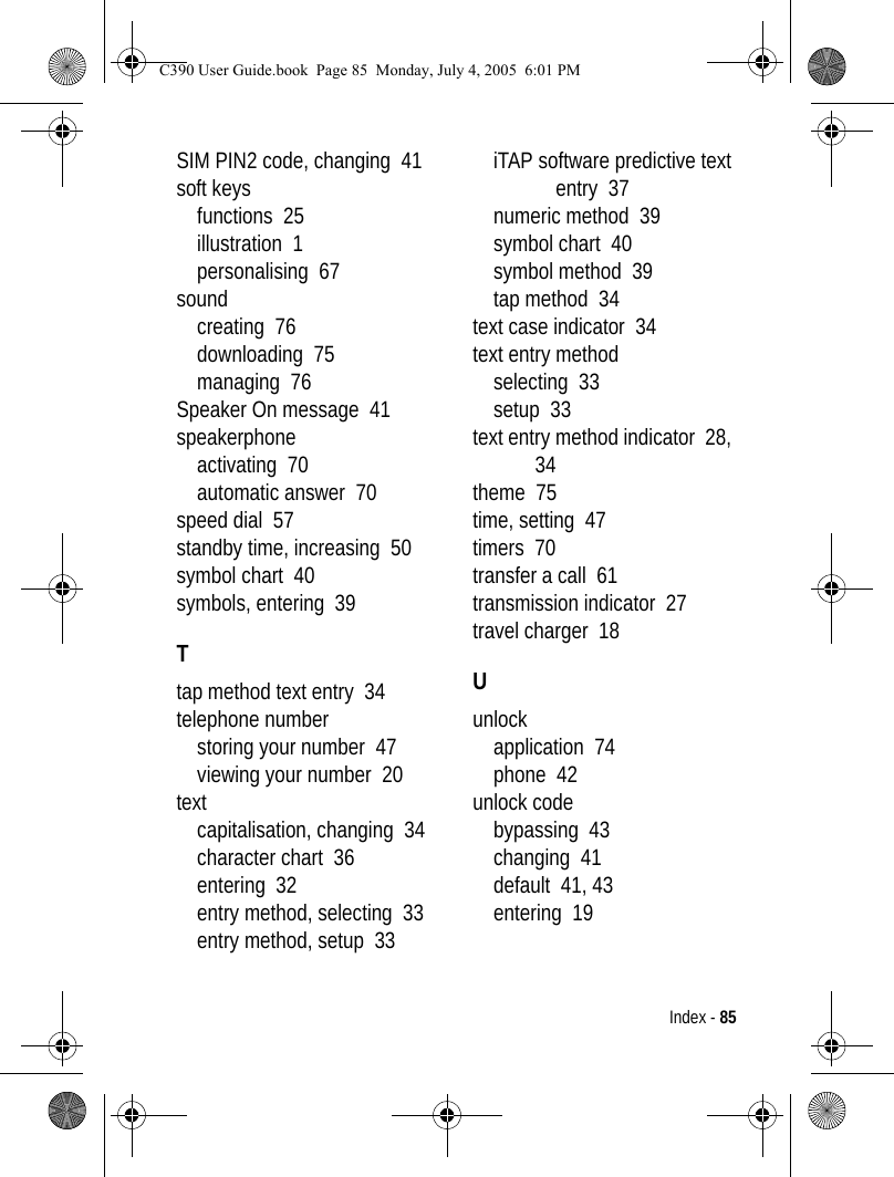 Index - 85SIM PIN2 code, changing  41soft keysfunctions  25illustration  1personalising  67soundcreating  76downloading  75managing  76Speaker On message  41speakerphoneactivating  70automatic answer  70speed dial  57standby time, increasing  50symbol chart  40symbols, entering  39Ttap method text entry  34telephone numberstoring your number  47viewing your number  20textcapitalisation, changing  34character chart  36entering  32entry method, selecting  33entry method, setup  33iTAP software predictive text entry  37numeric method  39symbol chart  40symbol method  39tap method  34text case indicator  34text entry methodselecting  33setup  33text entry method indicator  28, 34theme  75time, setting  47timers  70transfer a call  61transmission indicator  27travel charger  18Uunlockapplication  74phone  42unlock codebypassing  43changing  41default  41, 43entering  19C390 User Guide.book  Page 85  Monday, July 4, 2005  6:01 PM