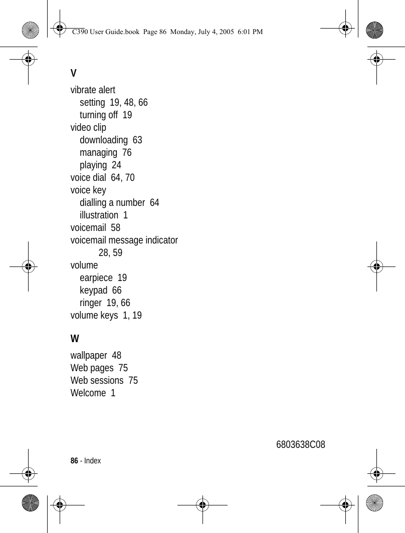 86 - IndexVvibrate alertsetting  19, 48, 66turning off  19video clipdownloading  63managing  76playing  24voice dial  64, 70voice keydialling a number  64illustration  1voicemail  58voicemail message indicator  28, 59volumeearpiece  19keypad  66ringer  19, 66volume keys  1, 19Wwallpaper  48Web pages  75Web sessions  75Welcome  16803638C08C390 User Guide.book  Page 86  Monday, July 4, 2005  6:01 PM