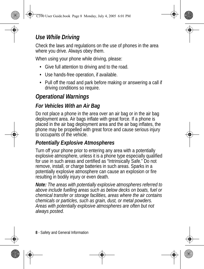 8 - Safety and General InformationUse While DrivingCheck the laws and regulations on the use of phones in the area where you drive. Always obey them.When using your phone while driving, please:•Give full attention to driving and to the road.•Use hands-free operation, if available.•Pull off the road and park before making or answering a call if driving conditions so require.Operational WarningsFor Vehicles With an Air BagDo not place a phone in the area over an air bag or in the air bag deployment area. Air bags inflate with great force. If a phone is placed in the air bag deployment area and the air bag inflates, the phone may be propelled with great force and cause serious injury to occupants of the vehicle.Potentially Explosive AtmospheresTurn off your phone prior to entering any area with a potentially explosive atmosphere, unless it is a phone type especially qualified for use in such areas and certified as “Intrinsically Safe.” Do not remove, install, or charge batteries in such areas. Sparks in a potentially explosive atmosphere can cause an explosion or fire resulting in bodily injury or even death.Note: The areas with potentially explosive atmospheres referred to above include fuelling areas such as below decks on boats, fuel or chemical transfer or storage facilities, areas where the air contains chemicals or particles, such as grain, dust, or metal powders. Areas with potentially explosive atmospheres are often but not always posted.C390 User Guide.book  Page 8  Monday, July 4, 2005  6:01 PM