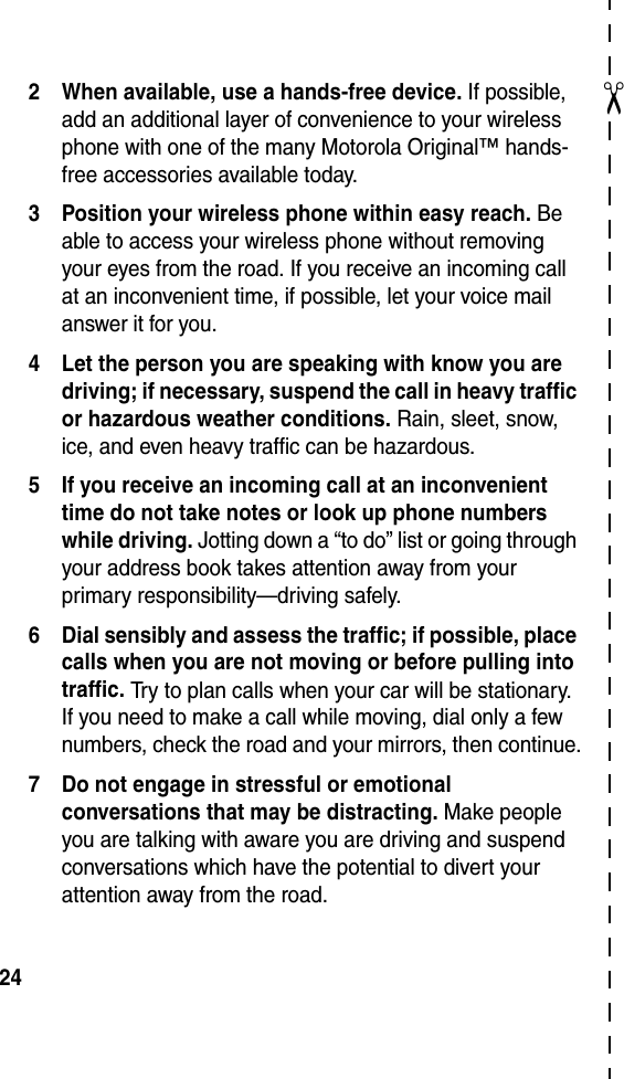  24✂2 When available, use a hands-free device. If possible, add an additional layer of convenience to your wireless phone with one of the many Motorola Original™ hands-free accessories available today.3 Position your wireless phone within easy reach. Be able to access your wireless phone without removing your eyes from the road. If you receive an incoming call at an inconvenient time, if possible, let your voice mail answer it for you.4 Let the person you are speaking with know you are driving; if necessary, suspend the call in heavy traffic or hazardous weather conditions. Rain, sleet, snow, ice, and even heavy traffic can be hazardous.5 If you receive an incoming call at an inconvenient time do not take notes or look up phone numbers while driving. Jotting down a “to do” list or going through your address book takes attention away from your primary responsibility—driving safely.6 Dial sensibly and assess the traffic; if possible, place calls when you are not moving or before pulling into traffic. Try to plan calls when your car will be stationary. If you need to make a call while moving, dial only a few numbers, check the road and your mirrors, then continue.7 Do not engage in stressful or emotional conversations that may be distracting. Make people you are talking with aware you are driving and suspend conversations which have the potential to divert your attention away from the road.