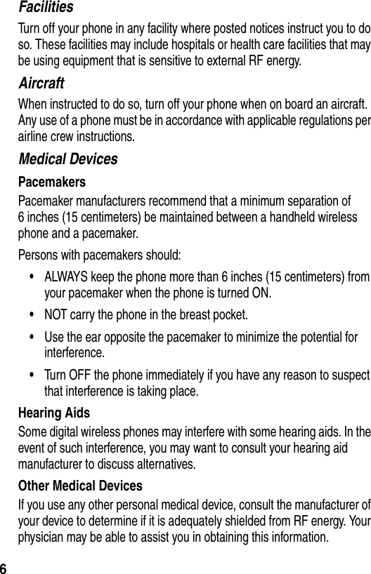  6FacilitiesTurn off your phone in any facility where posted notices instruct you to do so. These facilities may include hospitals or health care facilities that may be using equipment that is sensitive to external RF energy.AircraftWhen instructed to do so, turn off your phone when on board an aircraft. Any use of a phone must be in accordance with applicable regulations per airline crew instructions.Medical DevicesPacemakersPacemaker manufacturers recommend that a minimum separation of 6 inches (15 centimeters) be maintained between a handheld wireless phone and a pacemaker.Persons with pacemakers should:•ALWAYS keep the phone more than 6 inches (15 centimeters) from your pacemaker when the phone is turned ON.•NOT carry the phone in the breast pocket.•Use the ear opposite the pacemaker to minimize the potential for interference.•Turn OFF the phone immediately if you have any reason to suspect that interference is taking place.Hearing AidsSome digital wireless phones may interfere with some hearing aids. In the event of such interference, you may want to consult your hearing aid manufacturer to discuss alternatives.Other Medical DevicesIf you use any other personal medical device, consult the manufacturer of your device to determine if it is adequately shielded from RF energy. Your physician may be able to assist you in obtaining this information.