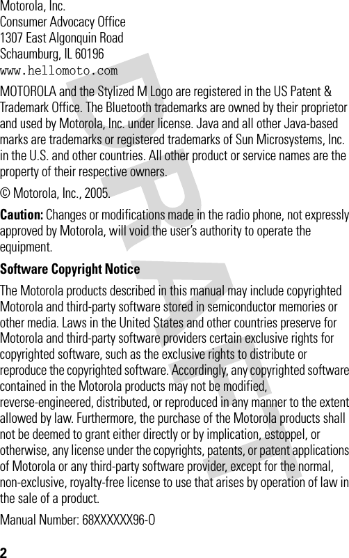 2 Motorola, Inc.Consumer Advocacy Office1307 East Algonquin RoadSchaumburg, IL 60196www.hellomoto.comMOTOROLA and the Stylized M Logo are registered in the US Patent &amp; Trademark Office. The Bluetooth trademarks are owned by their proprietor and used by Motorola, Inc. under license. Java and all other Java-based marks are trademarks or registered trademarks of Sun Microsystems, Inc. in the U.S. and other countries. All other product or service names are the property of their respective owners.© Motorola, Inc., 2005.Caution: Changes or modifications made in the radio phone, not expressly approved by Motorola, will void the user’s authority to operate the equipment.Software Copyright Notice The Motorola products described in this manual may include copyrighted Motorola and third-party software stored in semiconductor memories or other media. Laws in the United States and other countries preserve for Motorola and third-party software providers certain exclusive rights for copyrighted software, such as the exclusive rights to distribute or reproduce the copyrighted software. Accordingly, any copyrighted software contained in the Motorola products may not be modified, reverse-engineered, distributed, or reproduced in any manner to the extent allowed by law. Furthermore, the purchase of the Motorola products shall not be deemed to grant either directly or by implication, estoppel, or otherwise, any license under the copyrights, patents, or patent applications of Motorola or any third-party software provider, except for the normal, non-exclusive, royalty-free license to use that arises by operation of law in the sale of a product.Manual Number: 68XXXXXX96-O