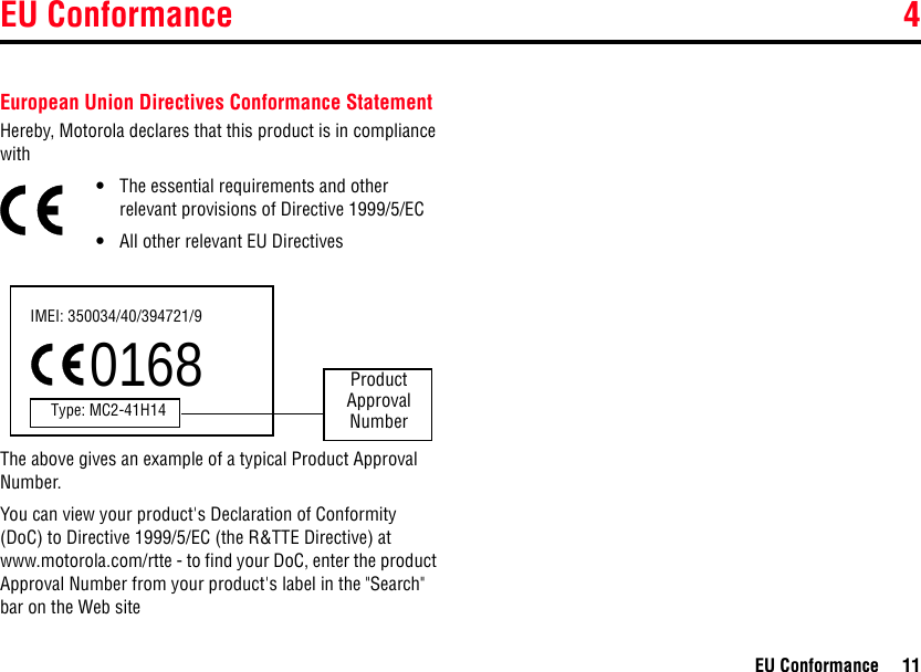 EU Conformance 4EU Conformance 114EU ConformanceEuropean Union Directives Conformance StatementHereby, Motorola declares that this product is in compliance with•The essential requirements and other relevant provisions of Directive 1999/5/EC•All other relevant EU DirectivesThe above gives an example of a typical Product Approval Number.You can view your product&apos;s Declaration of Conformity (DoC) to Directive 1999/5/EC (the R&amp;TTE Directive) at www.motorola.com/rtte - to find your DoC, enter the product Approval Number from your product&apos;s label in the &quot;Search&quot; bar on the Web siteIMEI: 350034/40/394721/90168Type: MC2-41H14ProductApproval Number