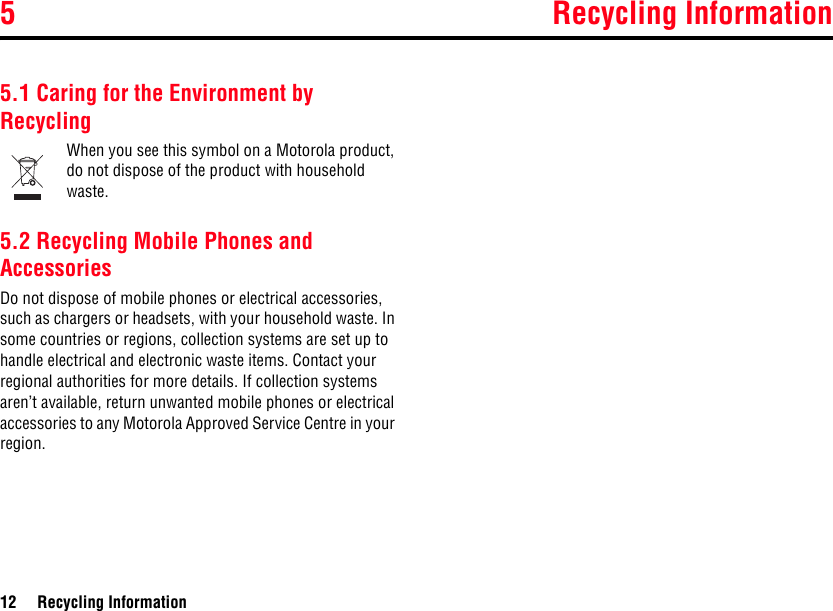 5 Recycling Information12 Recycling Information5Recycling Information5.1 Caring for the Environment by RecyclingWhen you see this symbol on a Motorola product, do not dispose of the product with household waste.5.2 Recycling Mobile Phones and AccessoriesDo not dispose of mobile phones or electrical accessories, such as chargers or headsets, with your household waste. In some countries or regions, collection systems are set up to handle electrical and electronic waste items. Contact your regional authorities for more details. If collection systems aren’t available, return unwanted mobile phones or electrical accessories to any Motorola Approved Service Centre in your region.