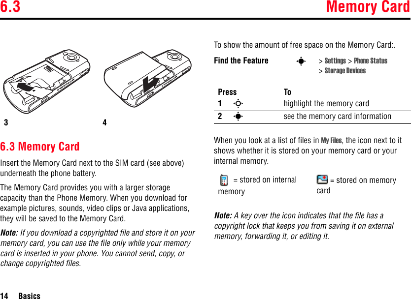 6.3 Memory Card14 Basics6.3 Memory CardInsert the Memory Card next to the SIM card (see above) underneath the phone battery.The Memory Card provides you with a larger storage capacity than the Phone Memory. When you download for example pictures, sounds, video clips or Java applications, they will be saved to the Memory Card.Note: If you download a copyrighted file and store it on your memory card, you can use the file only while your memory card is inserted in your phone. You cannot send, copy, or change copyrighted files.To show the amount of free space on the Memory Card:.When you look at a list of files in My Files, the icon next to it shows whether it is stored on your memory card or your internal memory.Note: A key over the icon indicates that the file has a copyright lock that keeps you from saving it on external memory, forwarding it, or editing it.34Find the Feature s&gt;Settings &gt; Phone Status &gt;Storage DevicesPress To1Shighlight the memory card 2ssee the memory card information= stored on internal memory= stored on memory card