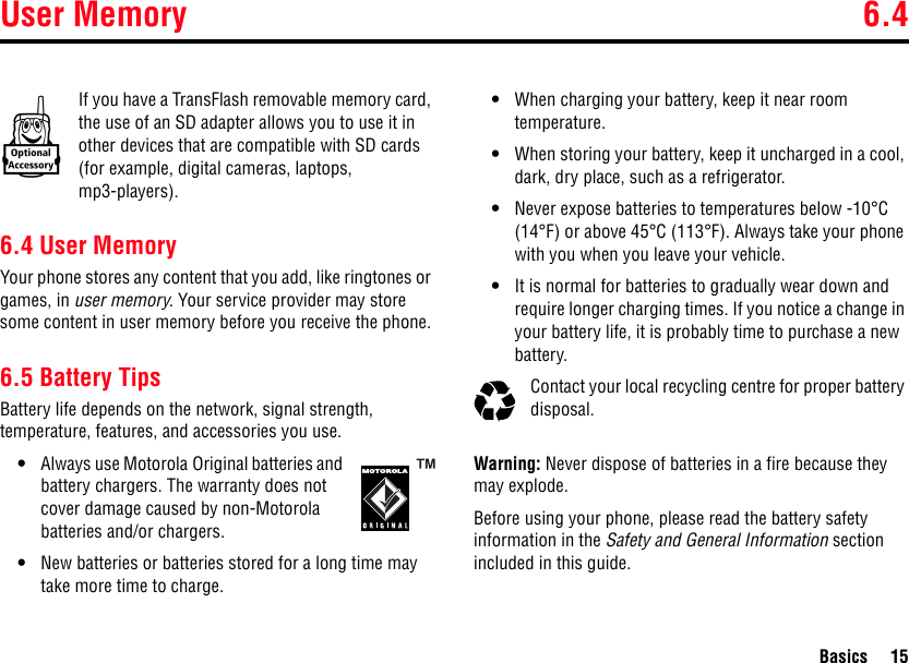 User Memory 6.4Basics 15If you have a TransFlash removable memory card, the use of an SD adapter allows you to use it in other devices that are compatible with SD cards (for example, digital cameras, laptops, mp3-players).6.4 User MemoryYour phone stores any content that you add, like ringtones or games, in user memory. Your service provider may store some content in user memory before you receive the phone.6.5 Battery TipsBattery life depends on the network, signal strength, temperature, features, and accessories you use.•Always use Motorola Original batteries and battery chargers. The warranty does not cover damage caused by non-Motorola batteries and/or chargers.•New batteries or batteries stored for a long time may take more time to charge.•When charging your battery, keep it near room temperature.•When storing your battery, keep it uncharged in a cool, dark, dry place, such as a refrigerator.•Never expose batteries to temperatures below -10°C (14°F) or above 45°C (113°F). Always take your phone with you when you leave your vehicle.•It is normal for batteries to gradually wear down and require longer charging times. If you notice a change in your battery life, it is probably time to purchase a new battery.Contact your local recycling centre for proper battery disposal.Warning: Never dispose of batteries in a fire because they may explode.Before using your phone, please read the battery safety information in the Safety and General Information section included in this guide.k