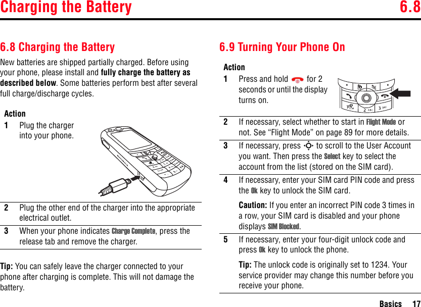 Charging the Battery 6.8Basics 176.8 Charging the BatteryNew batteries are shipped partially charged. Before using your phone, please install and fully charge the battery as described below. Some batteries perform best after several full charge/discharge cycles.Tip: You can safely leave the charger connected to your phone after charging is complete. This will not damage the battery.6.9 Turning Your Phone OnAction1Plug the charger into your phone. 2Plug the other end of the charger into the appropriate electrical outlet.3When your phone indicates Charge Complete, press the release tab and remove the charger.Action1Press and hold  for 2 seconds or until the display turns on.2If necessary, select whether to start in Flight Mode or not. See “Flight Mode” on page 89 for more details.3If necessary, press S to scroll to the User Account you want. Then press the Select key to select the account from the list (stored on the SIM card).4If necessary, enter your SIM card PIN code and press the Ok key to unlock the SIM card.Caution: If you enter an incorrect PIN code 3 times in a row, your SIM card is disabled and your phone displays SIM Blocked.5If necessary, enter your four-digit unlock code and press Ok key to unlock the phone.Tip: The unlock code is originally set to 1234. Your service provider may change this number before you receive your phone.