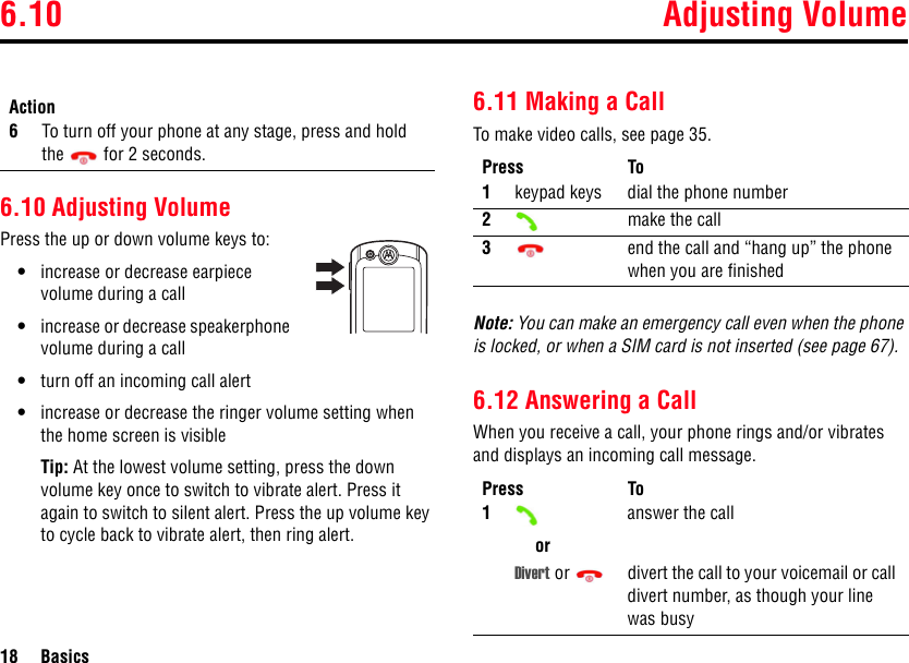 6.10 Adjusting Volume18 Basics6.10 Adjusting VolumePress the up or down volume keys to:•increase or decrease earpiece volume during a call•increase or decrease speakerphone volume during a call•turn off an incoming call alert•increase or decrease the ringer volume setting when the home screen is visibleTip: At the lowest volume setting, press the down volume key once to switch to vibrate alert. Press it again to switch to silent alert. Press the up volume key to cycle back to vibrate alert, then ring alert.6.11 Making a CallTo make video calls, see page 35.Note: You can make an emergency call even when the phone is locked, or when a SIM card is not inserted (see page 67).6.12 Answering a CallWhen you receive a call, your phone rings and/or vibrates and displays an incoming call message.6To turn off your phone at any stage, press and hold the  for 2 seconds.ActionPress To1keypad keys dial the phone number2make the call3end the call and “hang up” the phone when you are finishedPress To1oranswer the callDivert or  divert the call to your voicemail or call divert number, as though your line was busy