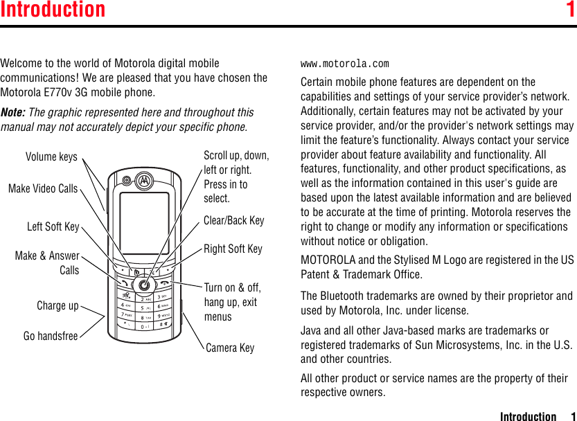 Introduction 1Introduction 11IntroductionWelcome to the world of Motorola digital mobile communications! We are pleased that you have chosen the Motorola E770v 3G mobile phone.Note: The graphic represented here and throughout this manual may not accurately depict your specific phone. www.motorola.comCertain mobile phone features are dependent on the capabilities and settings of your service provider’s network. Additionally, certain features may not be activated by your service provider, and/or the provider&apos;s network settings may limit the feature’s functionality. Always contact your service provider about feature availability and functionality. All features, functionality, and other product specifications, as well as the information contained in this user&apos;s guide are based upon the latest available information and are believed to be accurate at the time of printing. Motorola reserves the right to change or modify any information or specifications without notice or obligation.MOTOROLA and the Stylised M Logo are registered in the US Patent &amp; Trademark Office.The Bluetooth trademarks are owned by their proprietor and used by Motorola, Inc. under license.Java and all other Java-based marks are trademarks or registered trademarks of Sun Microsystems, Inc. in the U.S. and other countries.All other product or service names are the property of their respective owners.Volume keysMake Video CallsLeft Soft KeyMake &amp; AnswerCallsCharge upGo handsfreeScroll up, down, left or right. Press in to select.Right Soft KeyTurn on &amp; off, hang up, exit menusCamera KeyClear/Back Key