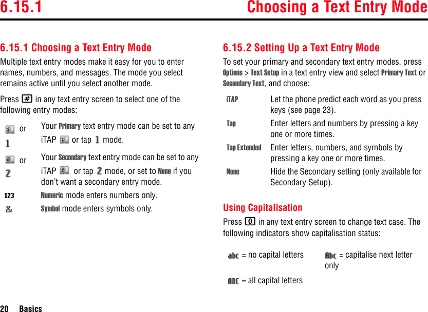 6.15.1 Choosing a Text Entry Mode20 Basics6.15.1 Choosing a Text Entry ModeMultiple text entry modes make it easy for you to enter names, numbers, and messages. The mode you select remains active until you select another mode.Press # in any text entry screen to select one of the following entry modes:6.15.2 Setting Up a Text Entry ModeTo set your primary and secondary text entry modes, press Options &gt; Text Setup in a text entry view and select Primary Text or Secondary Text, and choose:Using CapitalisationPress 0 in any text entry screen to change text case. The following indicators show capitalisation status: or  Your Primary text entry mode can be set to any iTAP   or tap   mode. or  Your Secondary text entry mode can be set to any iTAP   or tap   mode, or set to None if you don’t want a secondary entry mode.WNumeric mode enters numbers only.Symbol mode enters symbols only.iTAP Let the phone predict each word as you press keys (see page 23).Tap Enter letters and numbers by pressing a key one or more times.Tap Extended Enter letters, numbers, and symbols by pressing a key one or more times.None Hide the Secondary setting (only available for Secondary Setup).= no capital letters = capitalise next letter only= all capital letters