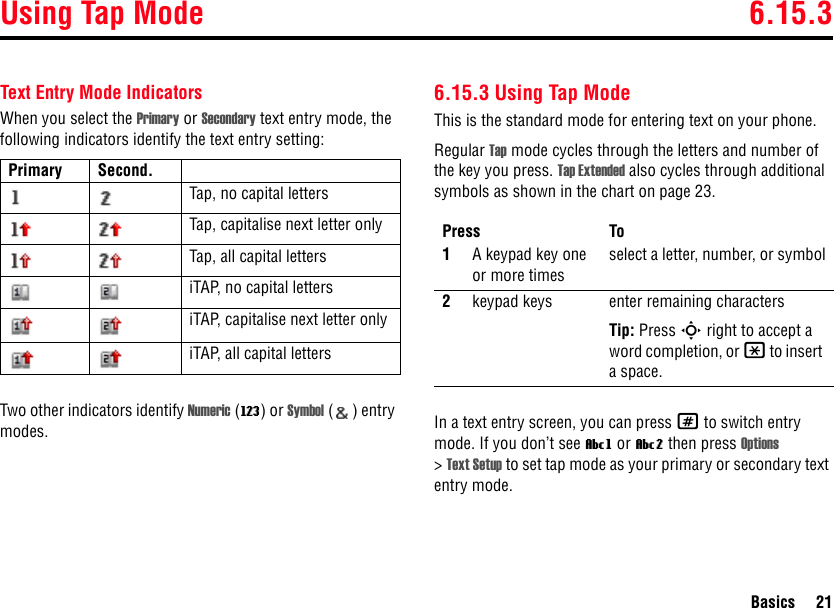 Using Tap Mode 6.15.3Basics 21Text Entry Mode IndicatorsWhen you select the Primary or Secondary text entry mode, the following indicators identify the text entry setting:Two other indicators identify Numeric (W) or Symbol ( ) entry modes.6.15.3 Using Tap ModeThis is the standard mode for entering text on your phone.Regular Tap mode cycles through the letters and number of the key you press. Tap Extended also cycles through additional symbols as shown in the chart on page 23.In a text entry screen, you can press # to switch entry mode. If you don’t see Vg or Vm then press Options &gt;Text Setup to set tap mode as your primary or secondary text entry mode.Primary Second.Tap, no capital lettersTap, capitalise next letter onlyTap, all capital lettersiTAP, no capital lettersiTAP, capitalise next letter onlyiTAP, all capital lettersPress To1A keypad key one or more timesselect a letter, number, or symbol2keypad keys enter remaining charactersTip: Press S right to accept a word completion, or * to insert a space.