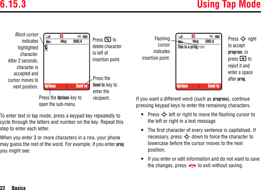 6.15.3 Using Tap Mode22 BasicsTo enter text in tap mode, press a keypad key repeatedly to cycle through the letters and number on the key. Repeat this step to enter each letter.When you enter 3 or more characters in a row, your phone may guess the rest of the word. For example, if you enter prog you might see:If you want a different word (such as progress), continue pressing keypad keys to enter the remaining characters.•Press S left or right to move the flashing cursor to the left or right in a text message.•The first character of every sentence is capitalised. If necessary, press S down to force the character to lowercase before the cursor moves to the next position.•If you enter or edit information and do not want to save the changes, press  to exit without saving. Options Send to Msg  SMS:4Block cursorindicateshighlightedcharacter.After 2 seconds,character isaccepted andcursor moves tonext position.Press the Options key to open the sub-menu.Press the Send to key to enter the recipient.TPress K to delete character to left of insertion point. Options Send to Msg  SMS:4This is a prog ramFlashingcursorindicatesinsertion point.Press S right to accept program, or press * to reject it and enter a space after prog.