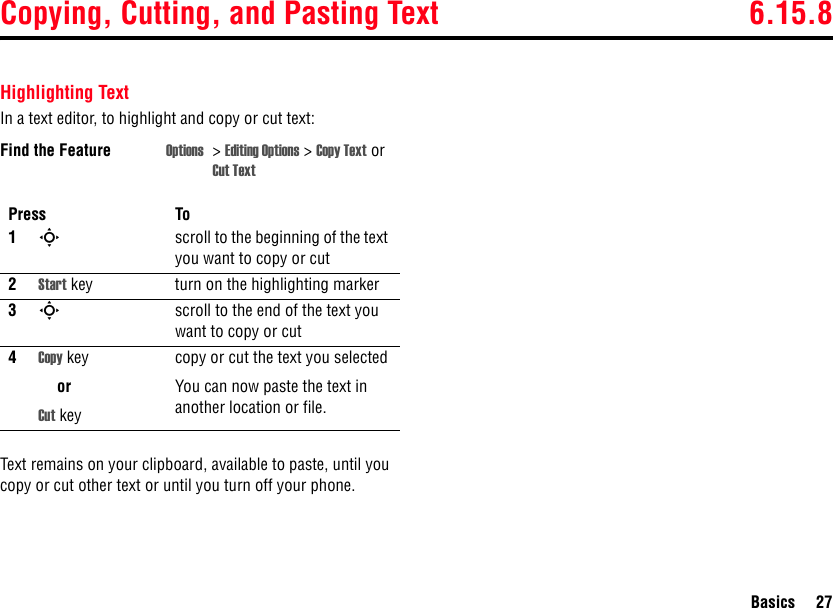 Copying, Cutting, and Pasting Text 6.15.8Basics 27Highlighting TextIn a text editor, to highlight and copy or cut text:Text remains on your clipboard, available to paste, until you copy or cut other text or until you turn off your phone.Find the Feature Options &gt;Editing Options &gt; Copy Text or Cut TextPress To1Sscroll to the beginning of the text you want to copy or cut2Start key turn on the highlighting marker3Sscroll to the end of the text you want to copy or cut4Copy keyorCut keycopy or cut the text you selectedYou can now paste the text in another location or file.