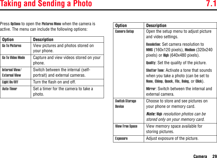 Taking and Sending a Photo 7.1Camera 29Press Options to open the Pictures Menu when the camera is active. The menu can include the following options:Option DescriptionGo To Pictures View pictures and photos stored on your phone.Go To Video Mode Capture and view videos stored on your phone.Internal View/ External ViewSwitch between the internal (self-portrait) and external cameras.Light On/Off Turn the flash on and off.Auto-Timer Set a timer for the camera to take a photo.Camera Setup Open the setup menu to adjust picture and video settings.Resolution: Set camera resolution to MMS (160x120 pixels), Medium (320x240 pixels) or High (640x480 pixels).Quality: Set the quality of the picture.Shutter Tone: Activate a tone that sounds when you take a photo (can be set to None, Chimp, Quack, Flix, Boing, or Click).Mirror: Switch between the internal and external camera.Switch Storage DeviceChoose to store and see pictures on your phone or memory card. Note: High resolution photos can be stored only on your memory card.View Free Space View memory space available for storing pictures.Exposure Adjust exposure of the picture.Option Description