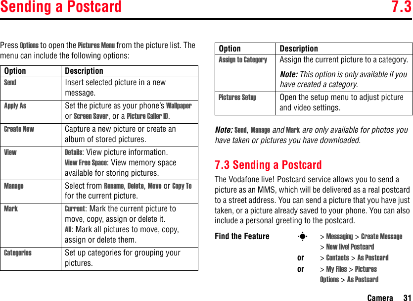 Sending a Postcard 7.3Camera 31Press Options to open the Pictures Menu from the picture list. The menu can include the following options:Note: Send, Manage and Mark are only available for photos you have taken or pictures you have downloaded. 7.3 Sending a PostcardThe Vodafone live! Postcard service allows you to send a picture as an MMS, which will be delivered as a real postcard to a street address. You can send a picture that you have just taken, or a picture already saved to your phone. You can also include a personal greeting to the postcard.Option DescriptionSend Insert selected picture in a new message.Apply As Set the picture as your phone’s Wallpaper or Screen Saver, or a Picture Caller ID.Create New Capture a new picture or create an album of stored pictures.View Details: View picture information.View Free Space: View memory space available for storing pictures.Manage Select from Rename, Delete, Move or Copy To for the current picture.Mark Current: Mark the current picture to move, copy, assign or delete it.All: Mark all pictures to move, copy, assign or delete them.Categories Set up categories for grouping your pictures.Assign to Category Assign the current picture to a category.Note: This option is only available if you have created a category.Pictures Setup Open the setup menu to adjust picture and video settings.Find the Feature s&gt;Messaging &gt; Create Message &gt;New live! Postcardor &gt;Contacts &gt; As Postcardor &gt;My Files &gt; Pictures Options &gt; As PostcardOption Description