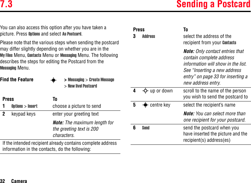 7.3 Sending a Postcard32 CameraYou can also access this option after you have taken a picture. Press Options and select As Postcard.Please note that the various steps when sending the postcard may differ slightly depending on whether you are in the My Files Menu, Contacts Menu or Messaging Menu. The following describes the steps for editing the Postcard from the Messaging Menu..Find the Feature s&gt;Messaging &gt;Create Message &gt;New live! PostcardPress To1Options &gt; Insert choose a picture to send2keypad keys enter your greeting textNote: The maximum length for the greeting text is 200 characters.If the intended recipient already contains complete address information in the contacts, do the following:3Address select the address of the recipient from your ContactsNote: Only contact entries that contain complete address information will show in the list. See “Inserting a new address entry” on page 33 for inserting a new address entry.4S up or down scroll to the name of the person you wish to send the postcard to5s centre key select the recipient’s nameNote: You can select more than one recipient for your postcard.6Send send the postcard when you have inserted the picture and the recipient(s) address(es)Press To