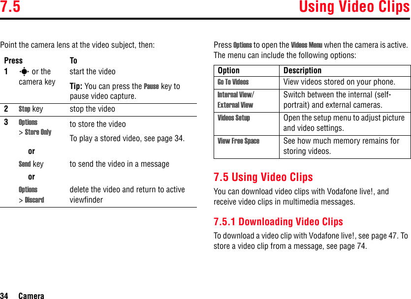 7.5 Using Video Clips34 CameraPoint the camera lens at the video subject, then: Press Options to open the Videos Menu when the camera is active. The menu can include the following options:7.5 Using Video ClipsYou can download video clips with Vodafone live!, and receive video clips in multimedia messages.7.5.1 Downloading Video ClipsTo download a video clip with Vodafone live!, see page 47. To store a video clip from a message, see page 74.Press To1s or the camera keystart the videoTip: You can press the Pause key to pause video capture.2Stop key stop the video3Options &gt;Store Onlyto store the videoTo play a stored video, see page 34.orSend key to send the video in a messageorOptions &gt;Discarddelete the video and return to active viewfinderOption DescriptionGo To Videos View videos stored on your phone.Internal View/ External ViewSwitch between the internal (self-portrait) and external cameras.Videos Setup Open the setup menu to adjust picture and video settings.View Free Space See how much memory remains for storing videos.