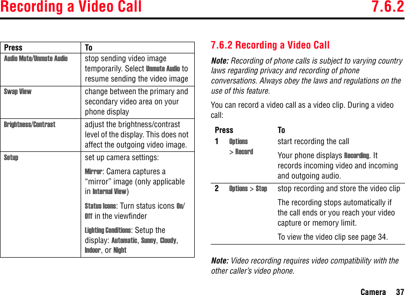 Recording a Video Call 7.6.2Camera 377.6.2 Recording a Video CallNote: Recording of phone calls is subject to varying country laws regarding privacy and recording of phone conversations. Always obey the laws and regulations on the use of this feature.You can record a video call as a video clip. During a video call:Note: Video recording requires video compatibility with the other caller’s video phone.Audio Mute/Unmute Audio stop sending video image temporarily. Select Unmute Audio to resume sending the video imageSwap View change between the primary and secondary video area on your phone displayBrightness/Contrast adjust the brightness/contrast level of the display. This does not affect the outgoing video image.Setup set up camera settings:Mirror: Camera captures a “mirror” image (only applicable in Internal View)Status Icons: Turn status icons On/Off in the viewfinderLighting Conditions: Setup the display: Automatic, Sunny, Cloudy, Indoor, or NightPress ToPress To1Options &gt;Recordstart recording the callYour phone displays Recording. It records incoming video and incoming and outgoing audio.2Options &gt; Stop stop recording and store the video clipThe recording stops automatically if the call ends or you reach your video capture or memory limit.To view the video clip see page 34.