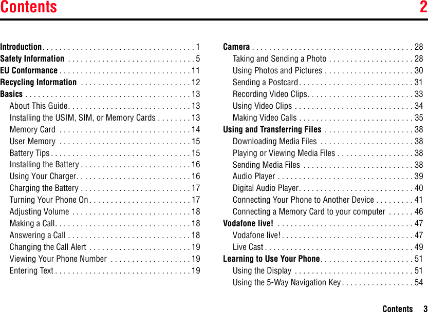 Contents 2Contents 3Introduction. . . . . . . . . . . . . . . . . . . . . . . . . . . . . . . . . . . . 1Safety Information  . . . . . . . . . . . . . . . . . . . . . . . . . . . . . . 5EU Conformance . . . . . . . . . . . . . . . . . . . . . . . . . . . . . . . 11Recycling Information  . . . . . . . . . . . . . . . . . . . . . . . . . . 12Basics . . . . . . . . . . . . . . . . . . . . . . . . . . . . . . . . . . . . . . . 13About This Guide. . . . . . . . . . . . . . . . . . . . . . . . . . . . . 13Installing the USIM, SIM, or Memory Cards . . . . . . . . 13Memory Card  . . . . . . . . . . . . . . . . . . . . . . . . . . . . . . . 14User Memory  . . . . . . . . . . . . . . . . . . . . . . . . . . . . . . . 15Battery Tips. . . . . . . . . . . . . . . . . . . . . . . . . . . . . . . . . 15Installing the Battery . . . . . . . . . . . . . . . . . . . . . . . . . . 16Using Your Charger. . . . . . . . . . . . . . . . . . . . . . . . . . . 16Charging the Battery . . . . . . . . . . . . . . . . . . . . . . . . . . 17Turning Your Phone On . . . . . . . . . . . . . . . . . . . . . . . . 17Adjusting Volume  . . . . . . . . . . . . . . . . . . . . . . . . . . . . 18Making a Call. . . . . . . . . . . . . . . . . . . . . . . . . . . . . . . . 18Answering a Call . . . . . . . . . . . . . . . . . . . . . . . . . . . . . 18Changing the Call Alert . . . . . . . . . . . . . . . . . . . . . . . . 19Viewing Your Phone Number  . . . . . . . . . . . . . . . . . . . 19Entering Text . . . . . . . . . . . . . . . . . . . . . . . . . . . . . . . . 19Camera . . . . . . . . . . . . . . . . . . . . . . . . . . . . . . . . . . . . . . 28Taking and Sending a Photo . . . . . . . . . . . . . . . . . . . . 28Using Photos and Pictures . . . . . . . . . . . . . . . . . . . . . 30Sending a Postcard. . . . . . . . . . . . . . . . . . . . . . . . . . . 31Recording Video Clips. . . . . . . . . . . . . . . . . . . . . . . . . 33Using Video Clips . . . . . . . . . . . . . . . . . . . . . . . . . . . . 34Making Video Calls . . . . . . . . . . . . . . . . . . . . . . . . . . . 35Using and Transferring Files  . . . . . . . . . . . . . . . . . . . . . 38Downloading Media Files  . . . . . . . . . . . . . . . . . . . . . . 38Playing or Viewing Media Files . . . . . . . . . . . . . . . . . . 38Sending Media Files  . . . . . . . . . . . . . . . . . . . . . . . . . . 38Audio Player . . . . . . . . . . . . . . . . . . . . . . . . . . . . . . . . 39Digital Audio Player. . . . . . . . . . . . . . . . . . . . . . . . . . . 40Connecting Your Phone to Another Device . . . . . . . . . 41Connecting a Memory Card to your computer  . . . . . . 46Vodafone live!  . . . . . . . . . . . . . . . . . . . . . . . . . . . . . . . . 47Vodafone live! . . . . . . . . . . . . . . . . . . . . . . . . . . . . . . . 47Live Cast . . . . . . . . . . . . . . . . . . . . . . . . . . . . . . . . . . . 49Learning to Use Your Phone. . . . . . . . . . . . . . . . . . . . . . 51Using the Display  . . . . . . . . . . . . . . . . . . . . . . . . . . . . 51Using the 5-Way Navigation Key . . . . . . . . . . . . . . . . . 542Contents