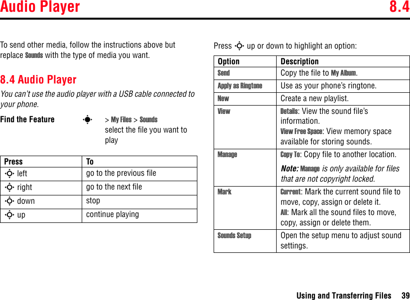 Audio Player 8.4Using and Transferring Files 39To send other media, follow the instructions above but replace Sounds with the type of media you want.8.4 Audio PlayerYou can’t use the audio player with a USB cable connected to your phone.Press S up or down to highlight an option:Find the Feature s&gt; My Files &gt; Sounds select the file you want to playPress ToS left go to the previous fileS right go to the next fileS down stopS up continue playingOption DescriptionSend Copy the file to My Album.Apply as Ringtone Use as your phone’s ringtone.New Create a new playlist.View Details: View the sound file’s information.View Free Space: View memory space available for storing sounds.Manage Copy To: Copy file to another location.Note: Manage is only available for files that are not copyright locked.Mark Current: Mark the current sound file to move, copy, assign or delete it.All: Mark all the sound files to move, copy, assign or delete them.Sounds Setup Open the setup menu to adjust sound settings.