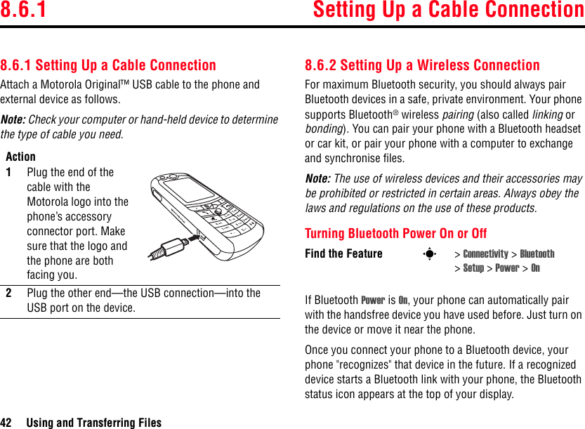 8.6.1 Setting Up a Cable Connection42 Using and Transferring Files8.6.1 Setting Up a Cable ConnectionAttach a Motorola Original™ USB cable to the phone and external device as follows.Note: Check your computer or hand-held device to determine the type of cable you need.8.6.2 Setting Up a Wireless ConnectionFor maximum Bluetooth security, you should always pair Bluetooth devices in a safe, private environment. Your phone supports Bluetooth® wireless pairing (also called linking or bonding). You can pair your phone with a Bluetooth headset or car kit, or pair your phone with a computer to exchange and synchronise files.Note: The use of wireless devices and their accessories may be prohibited or restricted in certain areas. Always obey the laws and regulations on the use of these products.Turning Bluetooth Power On or OffIf Bluetooth Power is On, your phone can automatically pair with the handsfree device you have used before. Just turn on the device or move it near the phone.Once you connect your phone to a Bluetooth device, your phone &quot;recognizes&quot; that device in the future. If a recognized device starts a Bluetooth link with your phone, the Bluetooth status icon appears at the top of your display.Action1Plug the end of the cable with the Motorola logo into the phone’s accessory connector port. Make sure that the logo and the phone are both facing you. 2Plug the other end—the USB connection—into the USB port on the device.Find the Feature s&gt;Connectivity &gt; Bluetooth &gt;Setup &gt; Power &gt; On