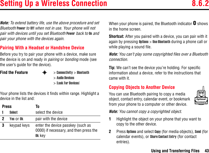 Setting Up a Wireless Connection 8.6.2Using and Transferring Files 43Note: To extend battery life, use the above procedure and set Bluetooth Power to Off when not in use. Your phone will not pair with devices until you set Bluetooth Power back to On and pair your phone with the devices again.Pairing With a Headset or Handsfree DeviceBefore you try to pair your phone with a device, make sure the device is on and ready in pairing or bonding mode (see the user’s guide for the device).Your phone lists the devices it finds within range. Highlight a device in the list and:When your phone is paired, the Bluetooth indicator E shows in the home screen.Shortcut: After you paired with a device, you can pair with it again by pressing Options &gt; Use Bluetooth during a phone call or while playing a sound file.Note: You can’t play some copyrighted files over a Bluetooth connection.Tip: We can’t see the device you’re holding. For specific information about a device, refer to the instructions that came with it.Copying Objects to Another DeviceYou can use Bluetooth pairing to copy a media object, contact entry, calendar event, or bookmark from your phone to a computer or other device.Note: You cannot copy a copyrighted object.1Highlight the object on your phone that you want to copy to the other device.2Press Options and select Copy (for media objects), Send (for calendar events), or Share Contact Entry (for contact entries).Find the Feature s&gt; Connectivity &gt; Bluetooth &gt;Audio Devices &gt;[Look For Devices]Press To1Select select the device2Yes or Ok pair with the device3keypad keys enter the device passkey (such as 0000) if necessary, and then press the Ok keyk