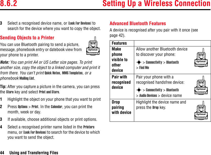 8.6.2 Setting Up a Wireless Connection44 Using and Transferring Files3Select a recognised device name, or [Look For Devices] to search for the device where you want to copy the object.Sending Objects to a PrinterYou can use Bluetooth pairing to send a picture, message, phonebook entry or datebook view from your phone to a printer.Note: You can print A4 or US Letter size pages. To print another size, copy the object to a linked computer and print it from there. You can’t print Quick Notes, MMS Templates, or a phonebook Mailing List.Tip: After you capture a picture in the camera, you can press the Store key and select Print and Store.1Highlight the object on your phone that you want to print2Press Options &gt; Print. In the Calendar, you can print the month, week or day.3If available, choose additional objects or print options.4Select a recognised printer name listed in the Printers menu, or [Look For Devices] to search for the device to which you want to send the object.Advanced Bluetooth FeaturesA device is recognised after you pair with it once (see page 42).kFeaturesMake phone visible to other deviceAllow another Bluetooth device to discover your phone:s &gt; Connectivity &gt; Bluetooth &gt;Find MePair with recognised devicePair your phone with a recognised handsfree device:s &gt; Connectivity &gt; Bluetooth &gt;Audio Devices &gt; device nameDrop pairing with deviceHighlight the device name and press the Drop key.kkk