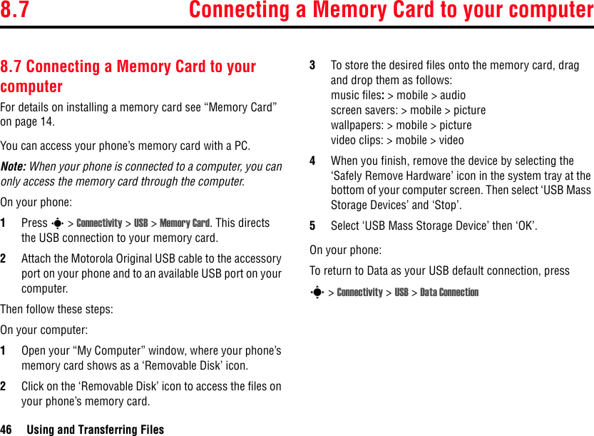 8.7 Connecting a Memory Card to your computer46 Using and Transferring Files8.7 Connecting a Memory Card to your computerFor details on installing a memory card see “Memory Card” on page 14.You can access your phone’s memory card with a PC.Note: When your phone is connected to a computer, you can only access the memory card through the computer.On your phone:1Press s &gt; Connectivity &gt; USB &gt; Memory Card. This directs the USB connection to your memory card. 2Attach the Motorola Original USB cable to the accessory port on your phone and to an available USB port on your computer. Then follow these steps:On your computer:1Open your “My Computer” window, where your phone’s memory card shows as a ‘Removable Disk’ icon.2Click on the ‘Removable Disk’ icon to access the files on your phone’s memory card.3To store the desired files onto the memory card, drag and drop them as follows: music files: &gt; mobile &gt; audioscreen savers: &gt; mobile &gt; picturewallpapers: &gt; mobile &gt; picturevideo clips: &gt; mobile &gt; video4When you finish, remove the device by selecting the ‘Safely Remove Hardware’ icon in the system tray at the bottom of your computer screen. Then select ‘USB Mass Storage Devices’ and ‘Stop’.5Select ‘USB Mass Storage Device’ then ‘OK’.On your phone:To return to Data as your USB default connection, press s &gt; Connectivity &gt; USB &gt; Data Connection