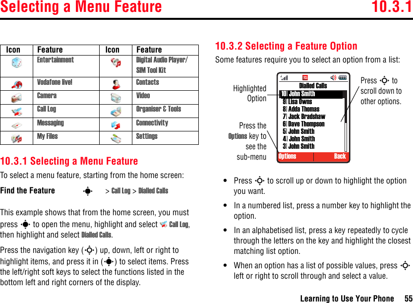 Selecting a Menu Feature 10.3.1Learning to Use Your Phone 5510.3.1 Selecting a Menu FeatureTo select a menu feature, starting from the home screen:This example shows that from the home screen, you must press s to open the menu, highlight and select  Call Log, then highlight and select Dialled Calls. Press the navigation key (S) up, down, left or right to highlight items, and press it in (s) to select items. Press the left/right soft keys to select the functions listed in the bottom left and right corners of the display.10.3.2 Selecting a Feature OptionSome features require you to select an option from a list:•Press S to scroll up or down to highlight the option you want.•In a numbered list, press a number key to highlight the option.•In an alphabetised list, press a key repeatedly to cycle through the letters on the key and highlight the closest matching list option.•When an option has a list of possible values, press S left or right to scroll through and select a value. Icon Feature  Icon FeatureEntertainment Digital Audio Player/SIM Tool KitVodafone live! ContactsCamera VideoCall Log Organiser &amp; ToolsMessaging ConnectivityMy Files SettingsFind the Feature s&gt;Call Log &gt; Dialled Calls Press theOptions key tosee thesub-menuOptions BackDialled CallsHighlightedOptionPress S to scroll down to other options.10] John Smith9] Lisa Owns8] Adda Thomas7] Jack Bradshaw6] Dave Thompson5] John Smith4] John Smith3] John Smith