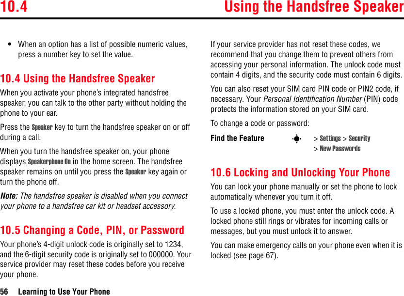 10.4 Using the Handsfree Speaker56 Learning to Use Your Phone•When an option has a list of possible numeric values, press a number key to set the value.10.4 Using the Handsfree SpeakerWhen you activate your phone’s integrated handsfree speaker, you can talk to the other party without holding the phone to your ear.Press the Speaker key to turn the handsfree speaker on or off during a call. When you turn the handsfree speaker on, your phone displays Speakerphone On in the home screen. The handsfree speaker remains on until you press the Speaker key again or turn the phone off.Note: The handsfree speaker is disabled when you connect your phone to a handsfree car kit or headset accessory. 10.5 Changing a Code, PIN, or PasswordYour phone’s 4-digit unlock code is originally set to 1234, and the 6-digit security code is originally set to 000000. Your service provider may reset these codes before you receive your phone.If your service provider has not reset these codes, we recommend that you change them to prevent others from accessing your personal information. The unlock code must contain 4 digits, and the security code must contain 6 digits.You can also reset your SIM card PIN code or PIN2 code, if necessary. Your Personal Identification Number (PIN) code protects the information stored on your SIM card.To change a code or password:10.6 Locking and Unlocking Your PhoneYou can lock your phone manually or set the phone to lock automatically whenever you turn it off.To use a locked phone, you must enter the unlock code. A locked phone still rings or vibrates for incoming calls or messages, but you must unlock it to answer.You can make emergency calls on your phone even when it is locked (see page 67).Find the Feature s&gt;Settings &gt; Security &gt;New Passwords