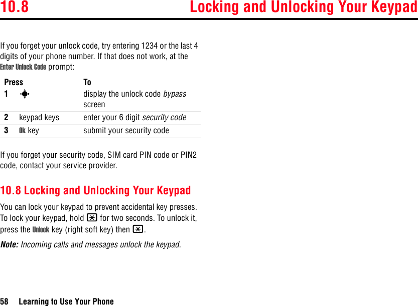 10.8 Locking and Unlocking Your Keypad58 Learning to Use Your PhoneIf you forget your unlock code, try entering 1234 or the last 4 digits of your phone number. If that does not work, at the Enter Unlock Code prompt:If you forget your security code, SIM card PIN code or PIN2 code, contact your service provider.10.8 Locking and Unlocking Your KeypadYou can lock your keypad to prevent accidental key presses. To lock your keypad, hold * for two seconds. To unlock it, press the Unlock key (right soft key) then *.Note: Incoming calls and messages unlock the keypad.Press To1sdisplay the unlock code bypass screen2keypad keys enter your 6 digit security code3Ok key submit your security code