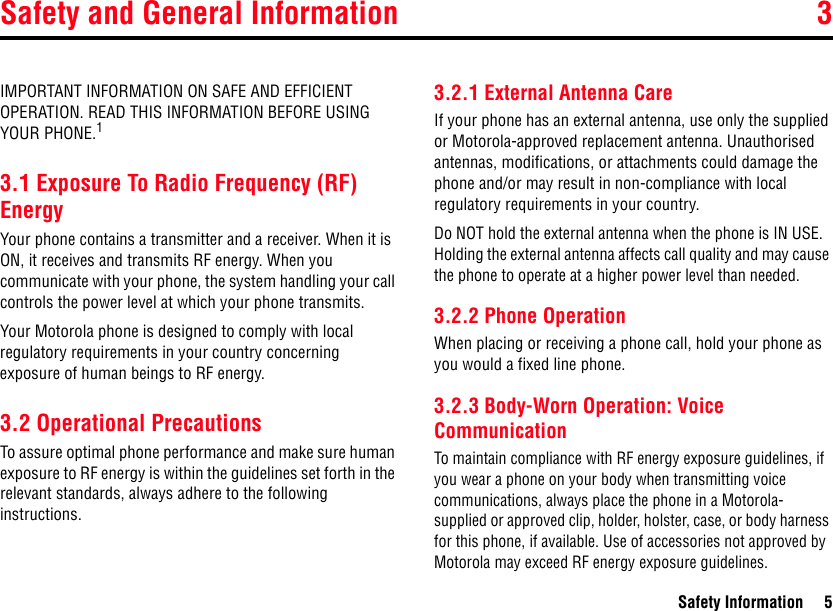 Safety and General Information 3Safety Information 53Safety InformationIMPORTANT INFORMATION ON SAFE AND EFFICIENT OPERATION. READ THIS INFORMATION BEFORE USING YOUR PHONE.13.1 Exposure To Radio Frequency (RF) EnergyYour phone contains a transmitter and a receiver. When it is ON, it receives and transmits RF energy. When you communicate with your phone, the system handling your call controls the power level at which your phone transmits.Your Motorola phone is designed to comply with local regulatory requirements in your country concerning exposure of human beings to RF energy.3.2 Operational PrecautionsTo assure optimal phone performance and make sure human exposure to RF energy is within the guidelines set forth in the relevant standards, always adhere to the following instructions.3.2.1 External Antenna CareIf your phone has an external antenna, use only the supplied or Motorola-approved replacement antenna. Unauthorised antennas, modifications, or attachments could damage the phone and/or may result in non-compliance with local regulatory requirements in your country.Do NOT hold the external antenna when the phone is IN USE. Holding the external antenna affects call quality and may cause the phone to operate at a higher power level than needed.3.2.2 Phone OperationWhen placing or receiving a phone call, hold your phone as you would a fixed line phone. 3.2.3 Body-Worn Operation: Voice CommunicationTo maintain compliance with RF energy exposure guidelines, if you wear a phone on your body when transmitting voice communications, always place the phone in a Motorola- supplied or approved clip, holder, holster, case, or body harness for this phone, if available. Use of accessories not approved by Motorola may exceed RF energy exposure guidelines. 3.Safety and Ge neral Information